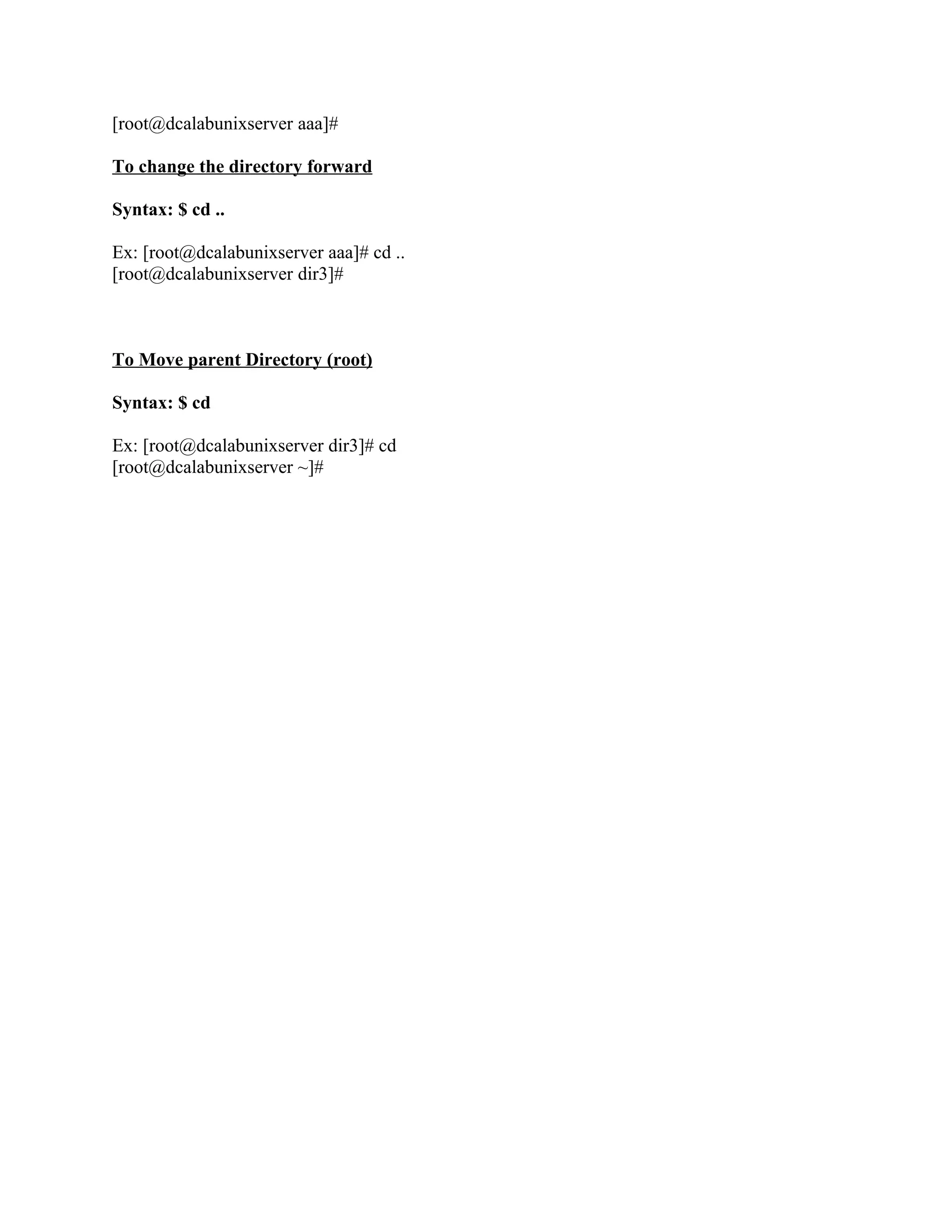 [root@dcalabunixserver aaa]#

To change the directory forward

Syntax: $ cd ..

Ex: [root@dcalabunixserver aaa]# cd ..
[root@dcalabunixserver dir3]#



To Move parent Directory (root)

Syntax: $ cd

Ex: [root@dcalabunixserver dir3]# cd
[root@dcalabunixserver ~]#
 