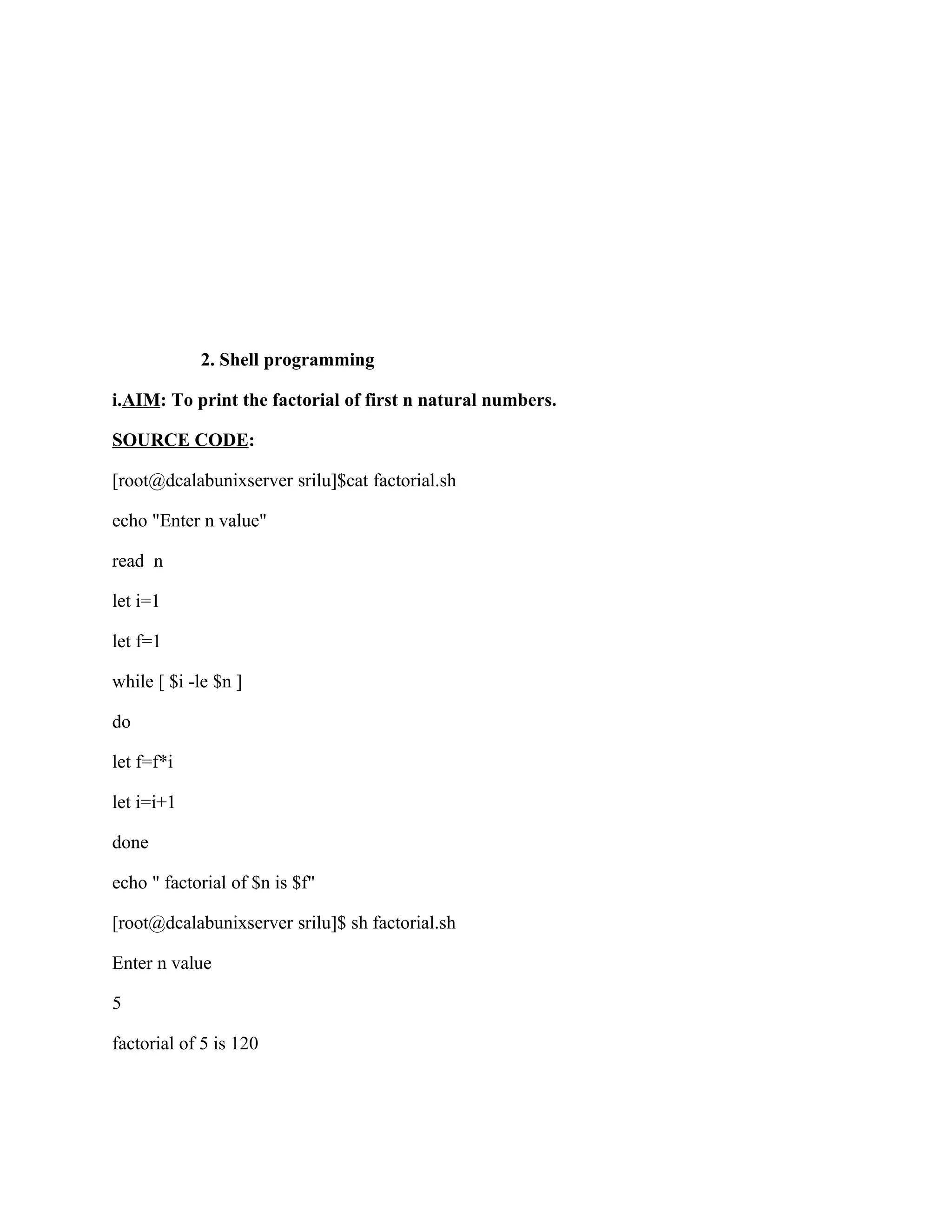2. Shell programming

i.AIM: To print the factorial of first n natural numbers.

SOURCE CODE:

[root@dcalabunixserver srilu]$cat factorial.sh

echo "Enter n value"

read n

let i=1

let f=1

while [ $i -le $n ]

do

let f=f*i

let i=i+1

done

echo " factorial of $n is $f"

[root@dcalabunixserver srilu]$ sh factorial.sh

Enter n value

5

factorial of 5 is 120
 