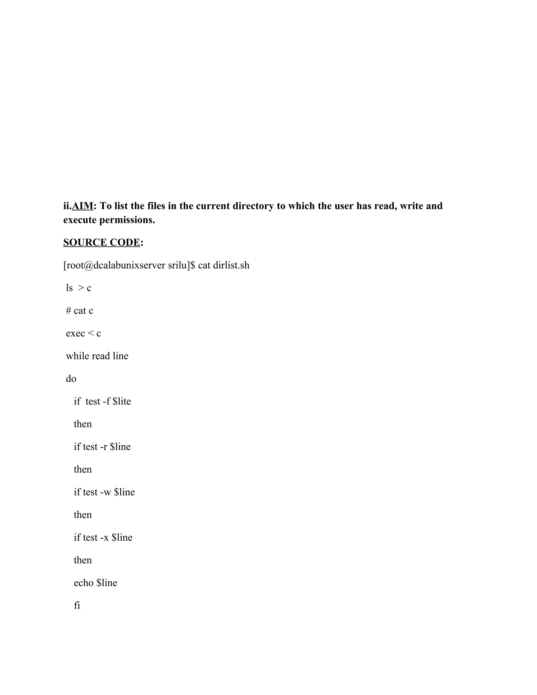 ii.AIM: To list the files in the current directory to which the user has read, write and
execute permissions.

SOURCE CODE:

[root@dcalabunixserver srilu]$ cat dirlist.sh

ls > c

# cat c

exec < c

while read line

do

  if test -f $lite

  then

  if test -r $line

  then

  if test -w $line

  then

  if test -x $line

  then

  echo $line

  fi
 