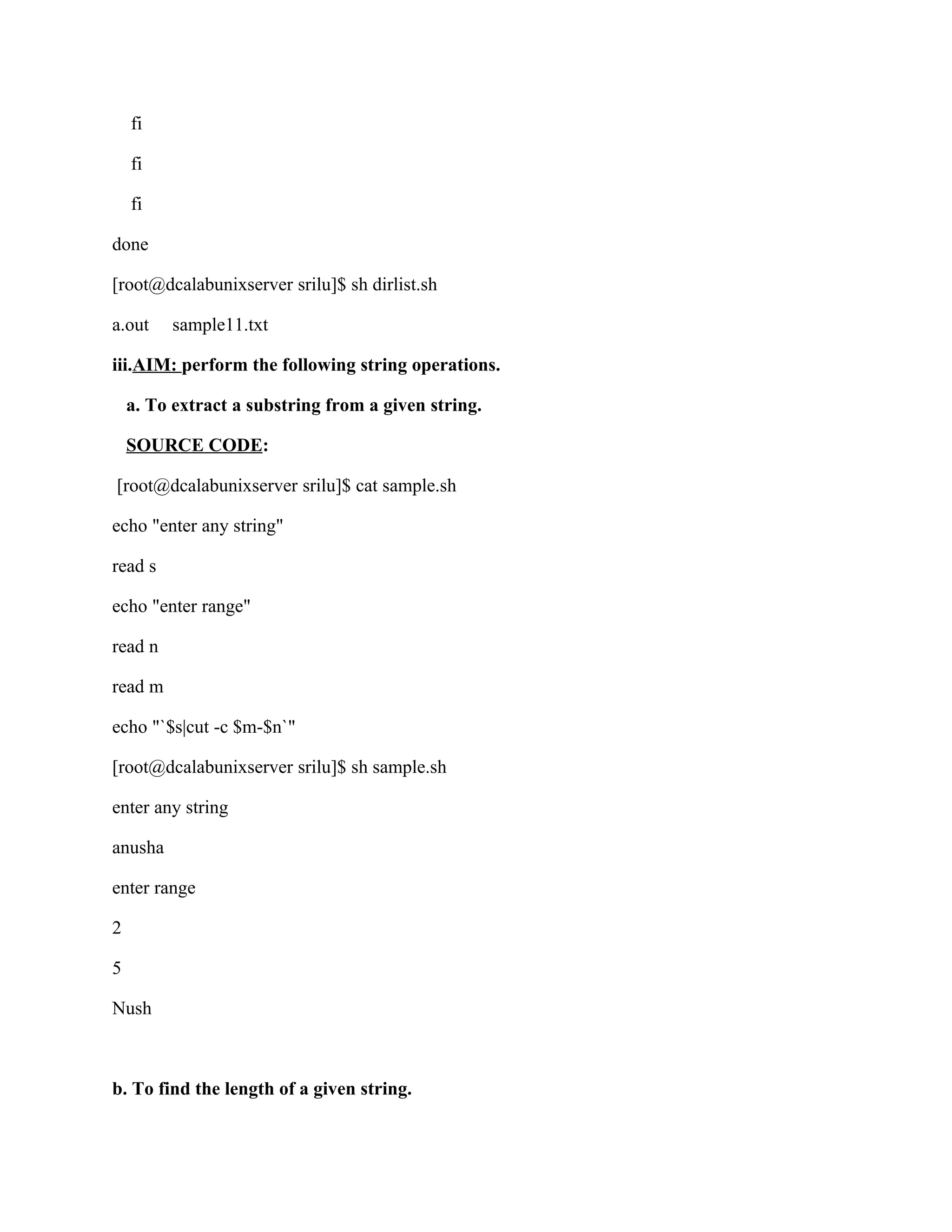 fi

    fi

    fi

done

[root@dcalabunixserver srilu]$ sh dirlist.sh

a.out    sample11.txt

iii.AIM: perform the following string operations.

    a. To extract a substring from a given string.

    SOURCE CODE:

[root@dcalabunixserver srilu]$ cat sample.sh

echo "enter any string"

read s

echo "enter range"

read n

read m

echo "`$s|cut -c $m-$n`"

[root@dcalabunixserver srilu]$ sh sample.sh

enter any string

anusha

enter range

2

5

Nush



b. To find the length of a given string.
 