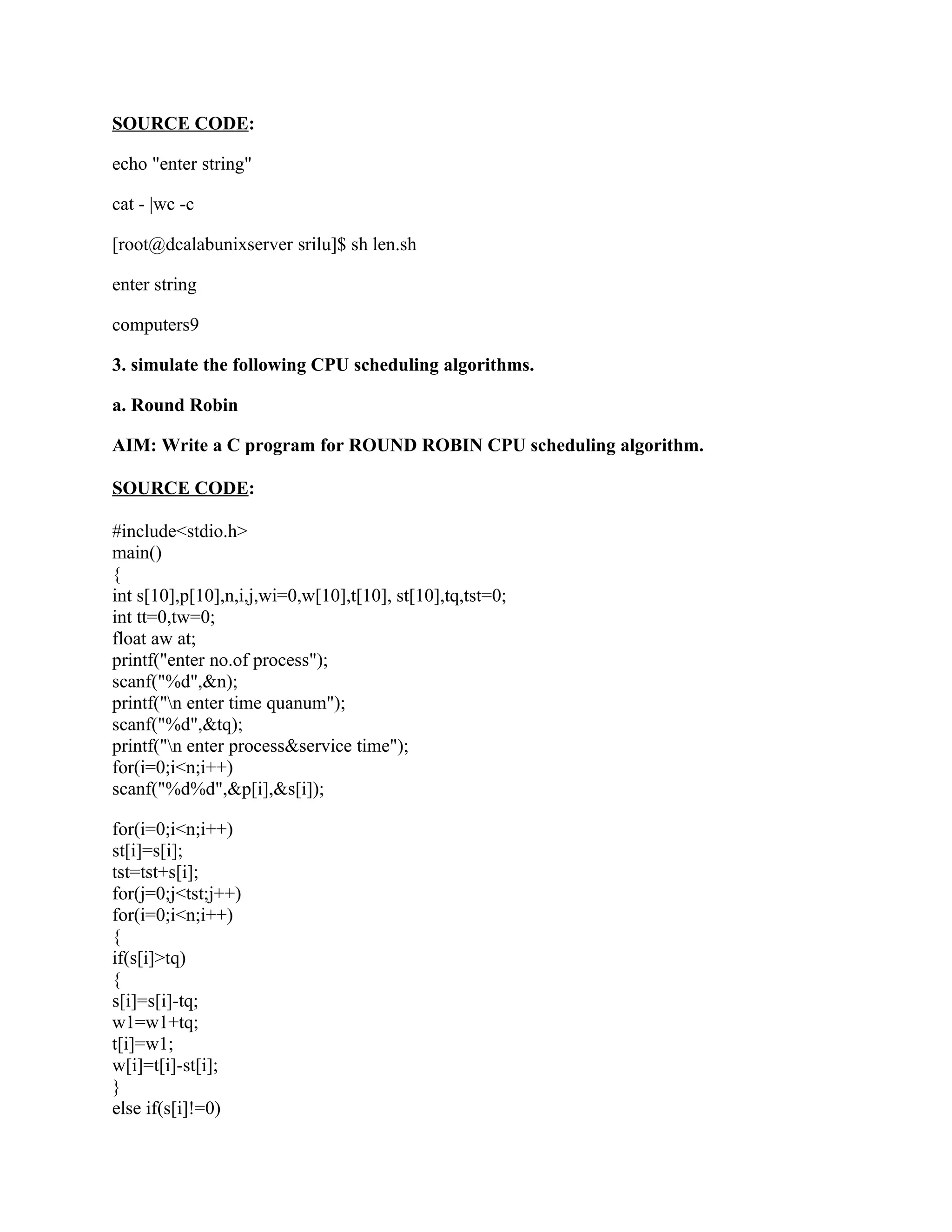 SOURCE CODE:

echo "enter string"

cat - |wc -c

[root@dcalabunixserver srilu]$ sh len.sh

enter string

computers9

3. simulate the following CPU scheduling algorithms.

a. Round Robin

AIM: Write a C program for ROUND ROBIN CPU scheduling algorithm.

SOURCE CODE:

#include<stdio.h>
main()
{
int s[10],p[10],n,i,j,wi=0,w[10],t[10], st[10],tq,tst=0;
int tt=0,tw=0;
float aw at;
printf("enter no.of process");
scanf("%d",&n);
printf("n enter time quanum");
scanf("%d",&tq);
printf("n enter process&service time");
for(i=0;i<n;i++)
scanf("%d%d",&p[i],&s[i]);

for(i=0;i<n;i++)
st[i]=s[i];
tst=tst+s[i];
for(j=0;j<tst;j++)
for(i=0;i<n;i++)
{
if(s[i]>tq)
{
s[i]=s[i]-tq;
w1=w1+tq;
t[i]=w1;
w[i]=t[i]-st[i];
}
else if(s[i]!=0)
 