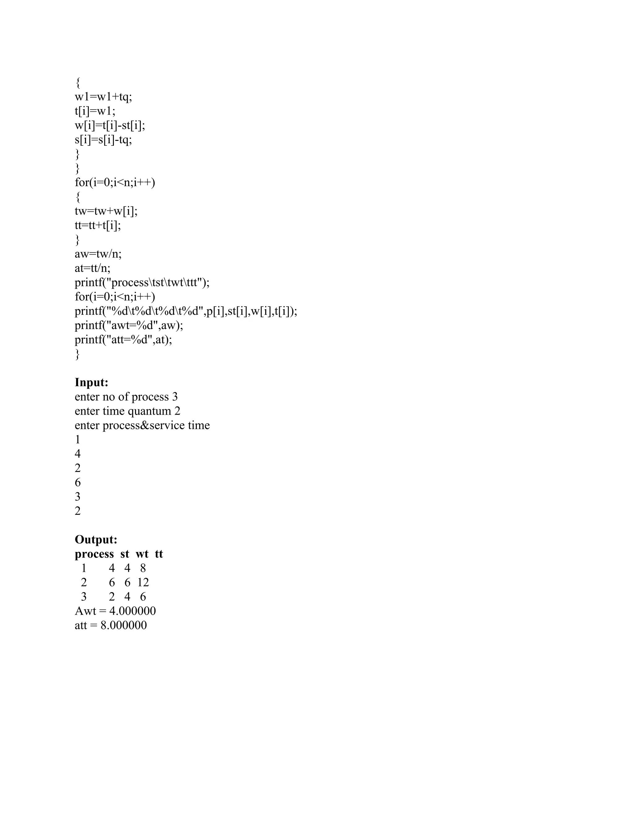 {
w1=w1+tq;
t[i]=w1;
w[i]=t[i]-st[i];
s[i]=s[i]-tq;
}
}
for(i=0;i<n;i++)
{
tw=tw+w[i];
tt=tt+t[i];
}
aw=tw/n;
at=tt/n;
printf("procesststtwtttt");
for(i=0;i<n;i++)
printf("%dt%dt%dt%d",p[i],st[i],w[i],t[i]);
printf("awt=%d",aw);
printf("att=%d",at);
}

Input:
enter no of process 3
enter time quantum 2
enter process&service time
1
4
2
6
3
2

Output:
process st wt tt
 1      4 4 8
 2      6 6 12
 3      2 4 6
Awt = 4.000000
att = 8.000000
 