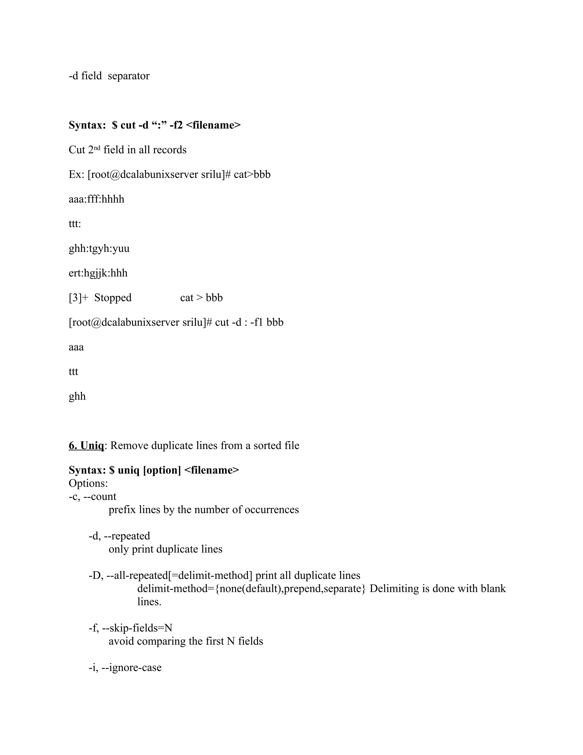-d field separator



Syntax: $ cut -d “:” -f2 <filename>

Cut 2nd field in all records

Ex: [root@dcalabunixserver srilu]# cat>bbb

aaa:fff:hhhh

ttt:

ghh:tgyh:yuu

ert:hgjjk:hhh

[3]+ Stopped                cat > bbb

[root@dcalabunixserver srilu]# cut -d : -f1 bbb

aaa

ttt

ghh



6. Uniq: Remove duplicate lines from a sorted file

Syntax: $ uniq [option] <filename>
Options:
-c, --count
         prefix lines by the number of occurrences

       -d, --repeated
            only print duplicate lines

       -D, --all-repeated[=delimit-method] print all duplicate lines
                   delimit-method={none(default),prepend,separate} Delimiting is done with blank
                   lines.

       -f, --skip-fields=N
             avoid comparing the first N fields

       -i, --ignore-case
 
