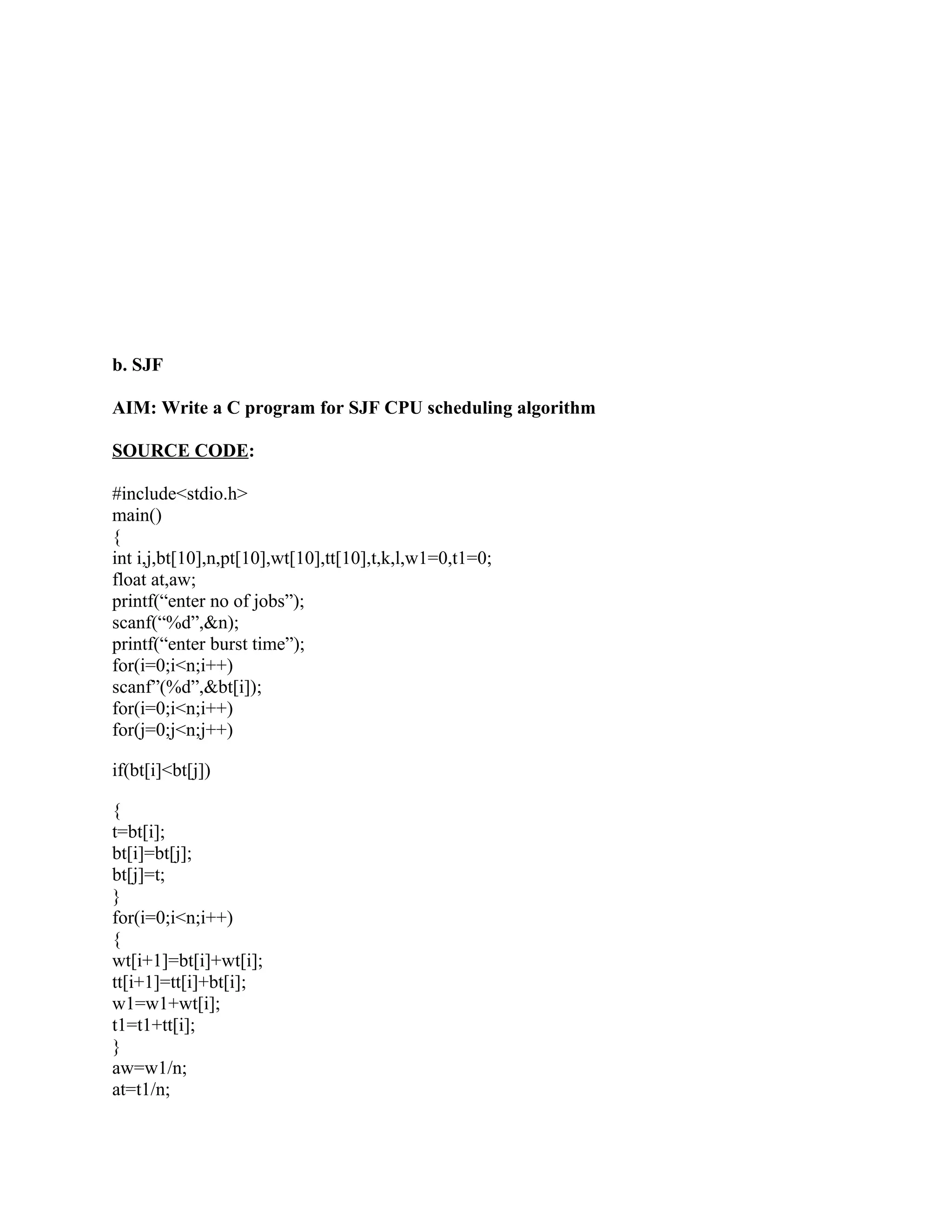 b. SJF

AIM: Write a C program for SJF CPU scheduling algorithm

SOURCE CODE:

#include<stdio.h>
main()
{
int i,j,bt[10],n,pt[10],wt[10],tt[10],t,k,l,w1=0,t1=0;
float at,aw;
printf(“enter no of jobs”);
scanf(“%d”,&n);
printf(“enter burst time”);
for(i=0;i<n;i++)
scanf”(%d”,&bt[i]);
for(i=0;i<n;i++)
for(j=0;j<n;j++)

if(bt[i]<bt[j])

{
t=bt[i];
bt[i]=bt[j];
bt[j]=t;
}
for(i=0;i<n;i++)
{
wt[i+1]=bt[i]+wt[i];
tt[i+1]=tt[i]+bt[i];
w1=w1+wt[i];
t1=t1+tt[i];
}
aw=w1/n;
at=t1/n;
 