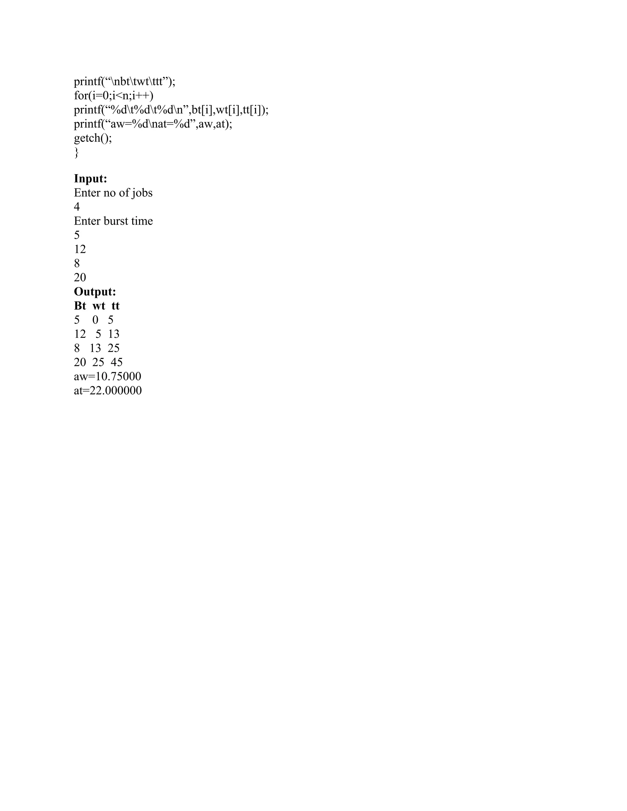 printf(“nbttwtttt”);
for(i=0;i<n;i++)
printf(“%dt%dt%dn”,bt[i],wt[i],tt[i]);
printf(“aw=%dnat=%d”,aw,at);
getch();
}

Input:
Enter no of jobs
4
Enter burst time
5
12
8
20
Output:
Bt wt tt
5 0 5
12 5 13
8 13 25
20 25 45
aw=10.75000
at=22.000000
 