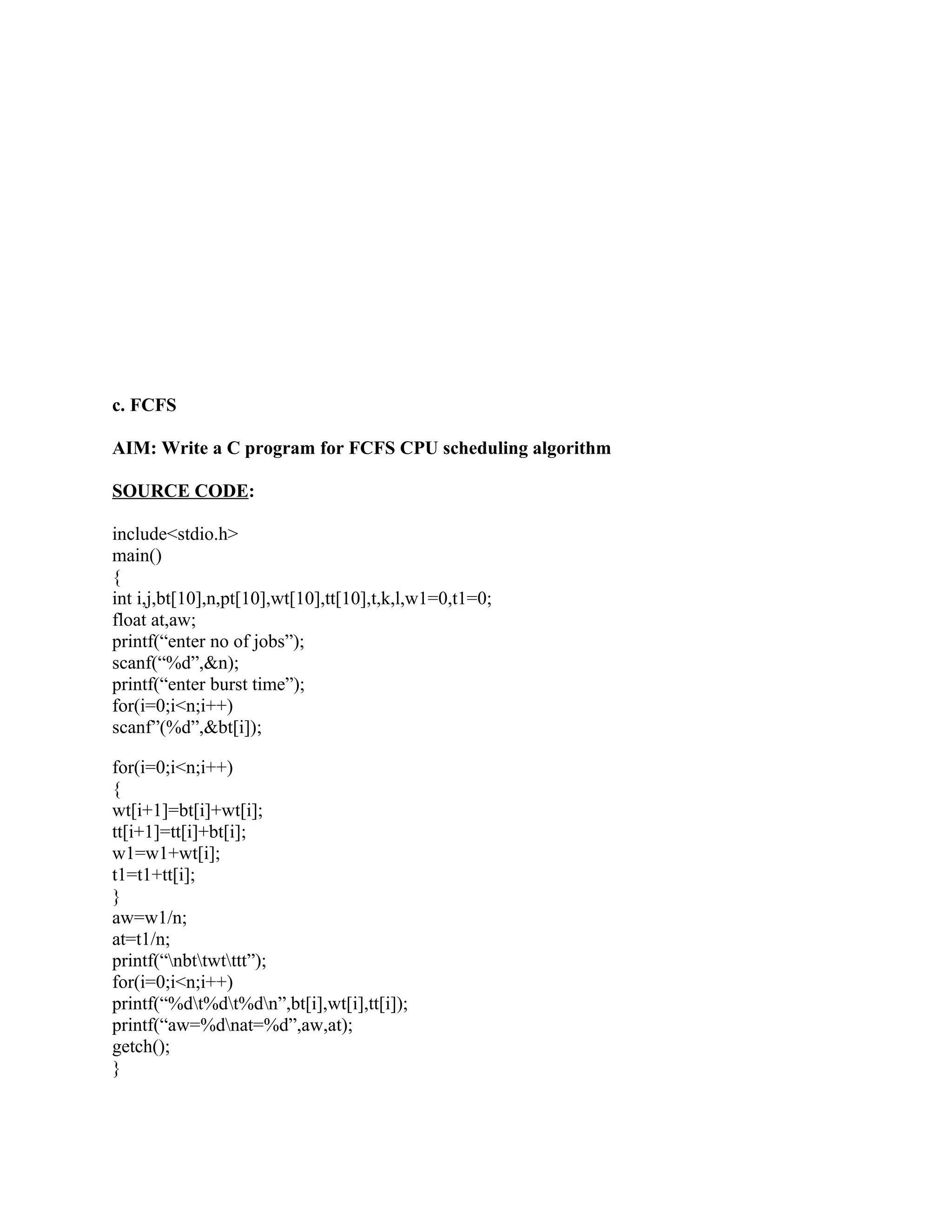 c. FCFS

AIM: Write a C program for FCFS CPU scheduling algorithm

SOURCE CODE:

include<stdio.h>
main()
{
int i,j,bt[10],n,pt[10],wt[10],tt[10],t,k,l,w1=0,t1=0;
float at,aw;
printf(“enter no of jobs”);
scanf(“%d”,&n);
printf(“enter burst time”);
for(i=0;i<n;i++)
scanf”(%d”,&bt[i]);

for(i=0;i<n;i++)
{
wt[i+1]=bt[i]+wt[i];
tt[i+1]=tt[i]+bt[i];
w1=w1+wt[i];
t1=t1+tt[i];
}
aw=w1/n;
at=t1/n;
printf(“nbttwtttt”);
for(i=0;i<n;i++)
printf(“%dt%dt%dn”,bt[i],wt[i],tt[i]);
printf(“aw=%dnat=%d”,aw,at);
getch();
}
 