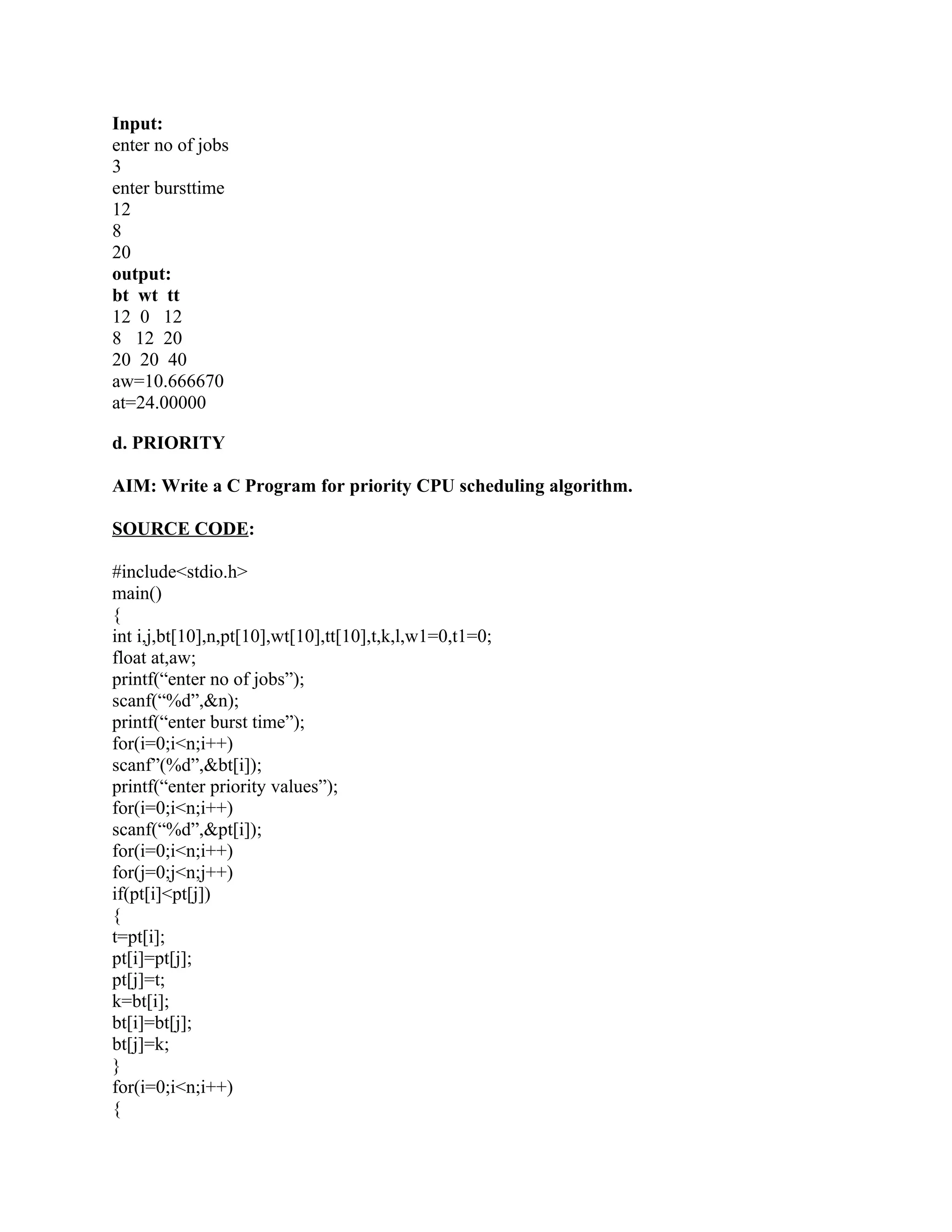 Input:
enter no of jobs
3
enter bursttime
12
8
20
output:
bt wt tt
12 0 12
8 12 20
20 20 40
aw=10.666670
at=24.00000

d. PRIORITY

AIM: Write a C Program for priority CPU scheduling algorithm.

SOURCE CODE:

#include<stdio.h>
main()
{
int i,j,bt[10],n,pt[10],wt[10],tt[10],t,k,l,w1=0,t1=0;
float at,aw;
printf(“enter no of jobs”);
scanf(“%d”,&n);
printf(“enter burst time”);
for(i=0;i<n;i++)
scanf”(%d”,&bt[i]);
printf(“enter priority values”);
for(i=0;i<n;i++)
scanf(“%d”,&pt[i]);
for(i=0;i<n;i++)
for(j=0;j<n;j++)
if(pt[i]<pt[j])
{
t=pt[i];
pt[i]=pt[j];
pt[j]=t;
k=bt[i];
bt[i]=bt[j];
bt[j]=k;
}
for(i=0;i<n;i++)
{
 