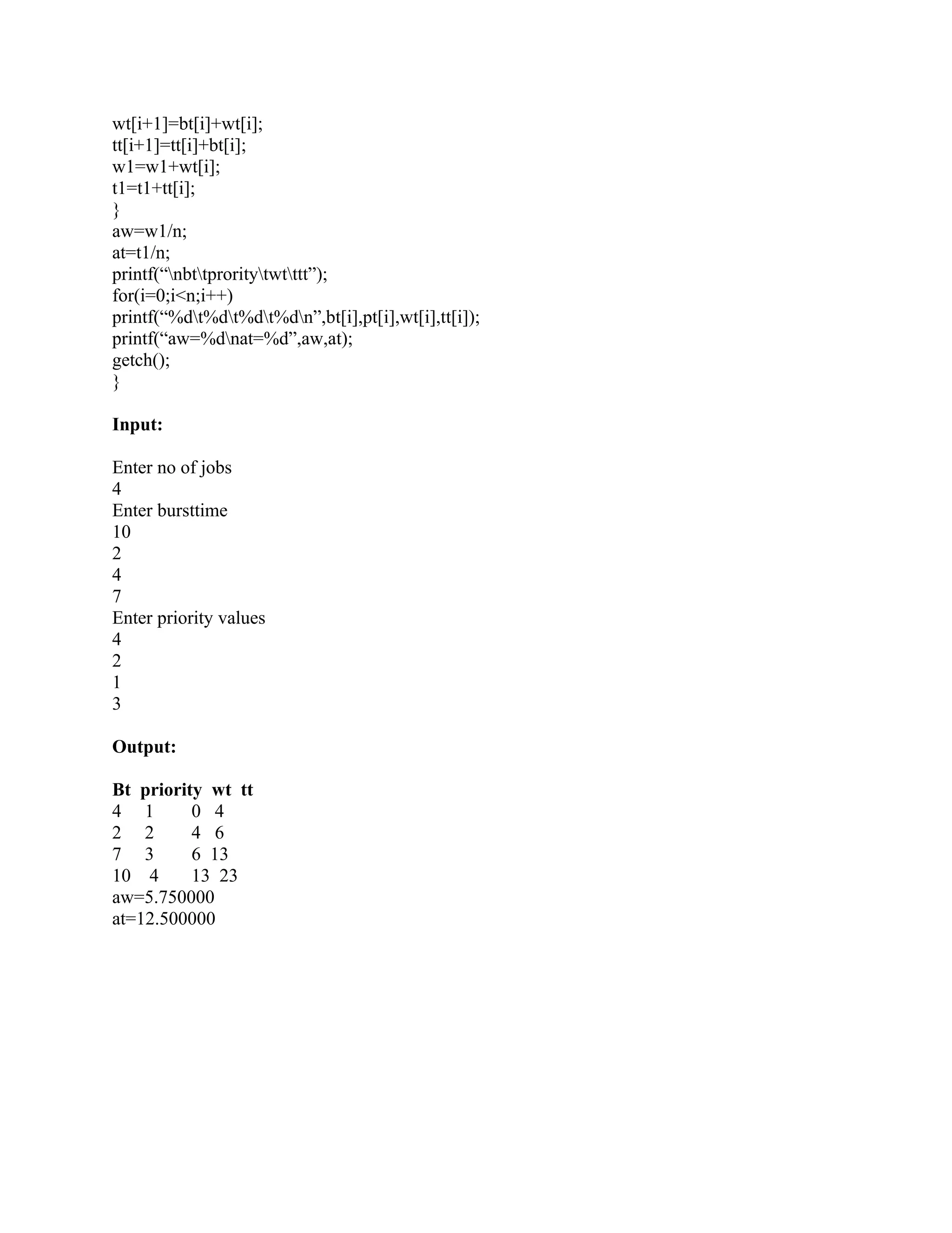 wt[i+1]=bt[i]+wt[i];
tt[i+1]=tt[i]+bt[i];
w1=w1+wt[i];
t1=t1+tt[i];
}
aw=w1/n;
at=t1/n;
printf(“nbttproritytwtttt”);
for(i=0;i<n;i++)
printf(“%dt%dt%dt%dn”,bt[i],pt[i],wt[i],tt[i]);
printf(“aw=%dnat=%d”,aw,at);
getch();
}

Input:

Enter no of jobs
4
Enter bursttime
10
2
4
7
Enter priority values
4
2
1
3

Output:

Bt priority wt tt
4 1       0 4
2 2       4 6
7 3       6 13
10 4      13 23
aw=5.750000
at=12.500000
 