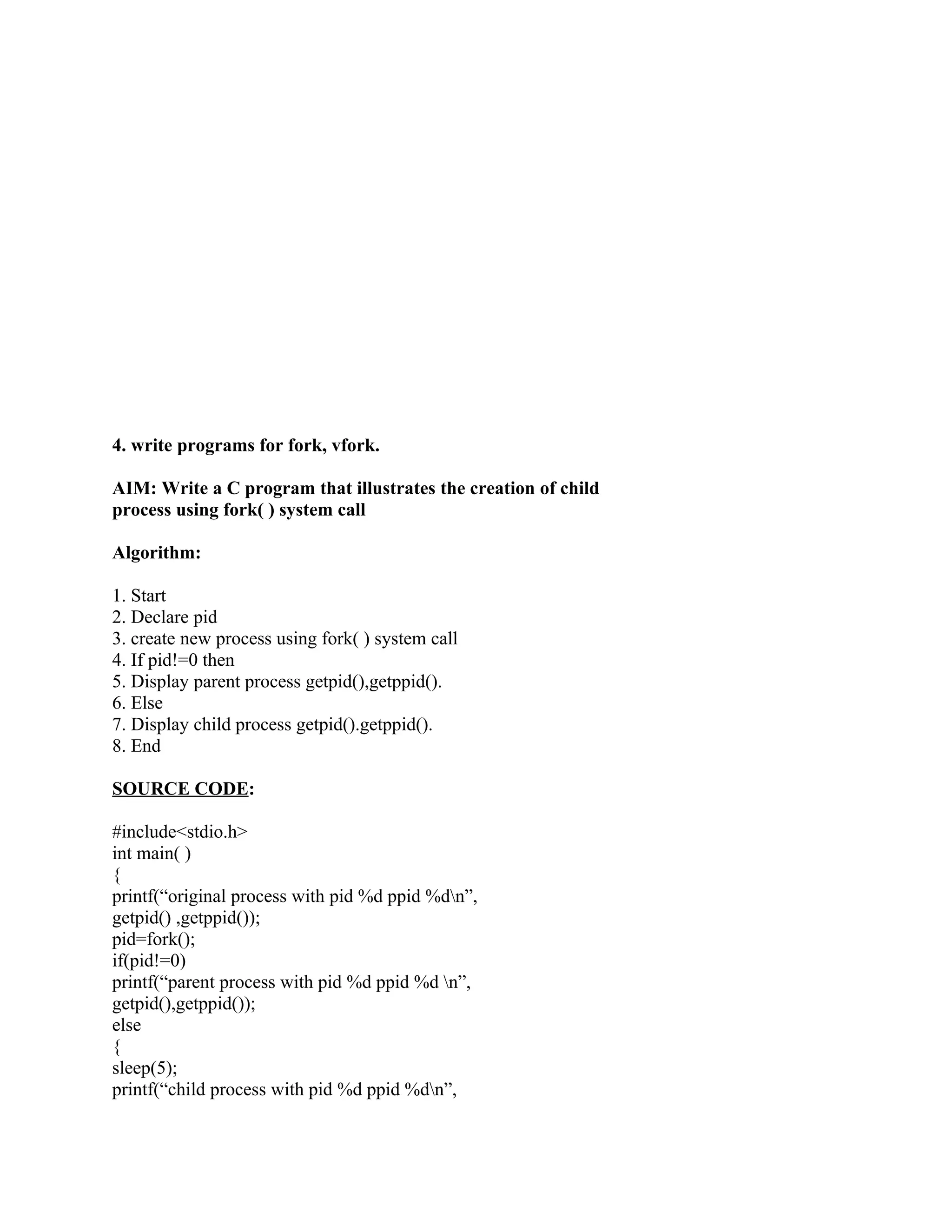 4. write programs for fork, vfork.

AIM: Write a C program that illustrates the creation of child
process using fork( ) system call

Algorithm:

1. Start
2. Declare pid
3. create new process using fork( ) system call
4. If pid!=0 then
5. Display parent process getpid(),getppid().
6. Else
7. Display child process getpid().getppid().
8. End

SOURCE CODE:

#include<stdio.h>
int main( )
{
printf(“original process with pid %d ppid %dn”,
getpid() ,getppid());
pid=fork();
if(pid!=0)
printf(“parent process with pid %d ppid %d n”,
getpid(),getppid());
else
{
sleep(5);
printf(“child process with pid %d ppid %dn”,
 