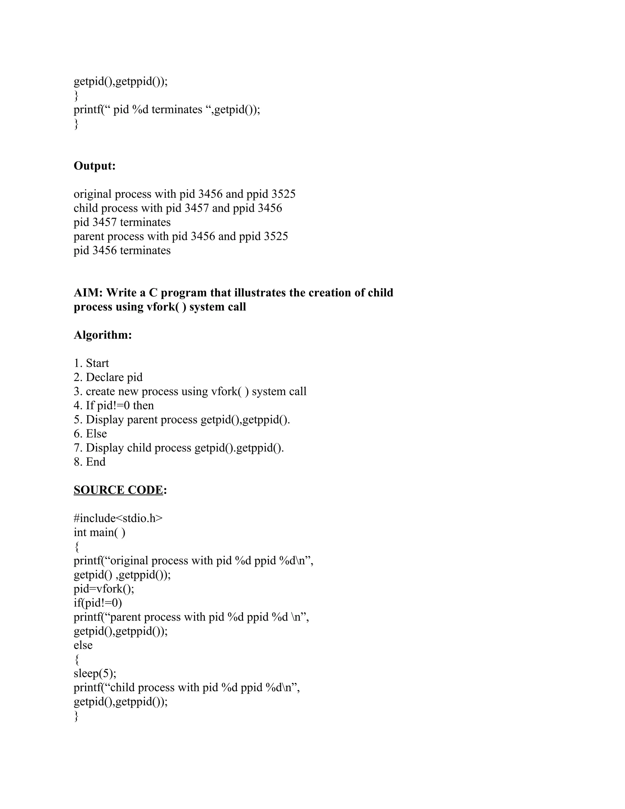 getpid(),getppid());
}
printf(“ pid %d terminates “,getpid());
}


Output:

original process with pid 3456 and ppid 3525
child process with pid 3457 and ppid 3456
pid 3457 terminates
parent process with pid 3456 and ppid 3525
pid 3456 terminates


AIM: Write a C program that illustrates the creation of child
process using vfork( ) system call

Algorithm:

1. Start
2. Declare pid
3. create new process using vfork( ) system call
4. If pid!=0 then
5. Display parent process getpid(),getppid().
6. Else
7. Display child process getpid().getppid().
8. End

SOURCE CODE:

#include<stdio.h>
int main( )
{
printf(“original process with pid %d ppid %dn”,
getpid() ,getppid());
pid=vfork();
if(pid!=0)
printf(“parent process with pid %d ppid %d n”,
getpid(),getppid());
else
{
sleep(5);
printf(“child process with pid %d ppid %dn”,
getpid(),getppid());
}
 