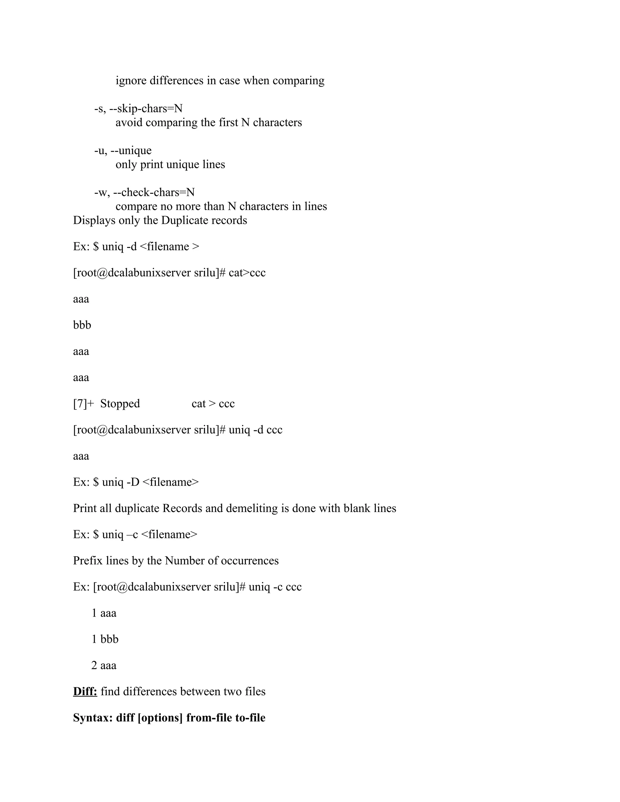 ignore differences in case when comparing

      -s, --skip-chars=N
            avoid comparing the first N characters

      -u, --unique
           only print unique lines

    -w, --check-chars=N
         compare no more than N characters in lines
Displays only the Duplicate records

Ex: $ uniq -d <filename >

[root@dcalabunixserver srilu]# cat>ccc

aaa

bbb

aaa

aaa

[7]+ Stopped              cat > ccc

[root@dcalabunixserver srilu]# uniq -d ccc

aaa

Ex: $ uniq -D <filename>

Print all duplicate Records and demeliting is done with blank lines

Ex: $ uniq –c <filename>

Prefix lines by the Number of occurrences

Ex: [root@dcalabunixserver srilu]# uniq -c ccc

      1 aaa

      1 bbb

      2 aaa

Diff: find differences between two files

Syntax: diff [options] from-file to-file
 
