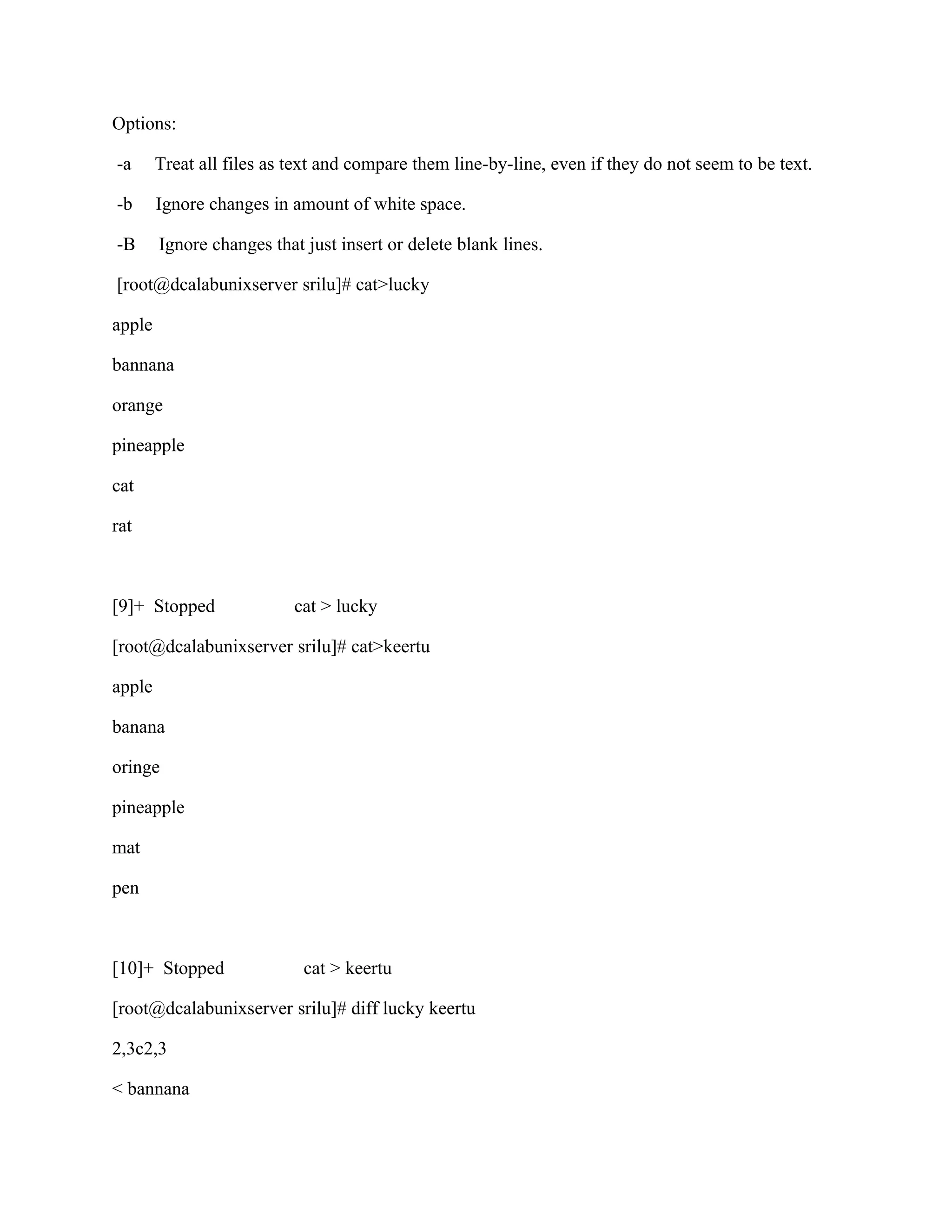 Options:

-a      Treat all files as text and compare them line-by-line, even if they do not seem to be text.

-b      Ignore changes in amount of white space.

-B      Ignore changes that just insert or delete blank lines.

[root@dcalabunixserver srilu]# cat>lucky

apple

bannana

orange

pineapple

cat

rat



[9]+ Stopped               cat > lucky

[root@dcalabunixserver srilu]# cat>keertu

apple

banana

oringe

pineapple

mat

pen



[10]+ Stopped               cat > keertu

[root@dcalabunixserver srilu]# diff lucky keertu

2,3c2,3

< bannana
 