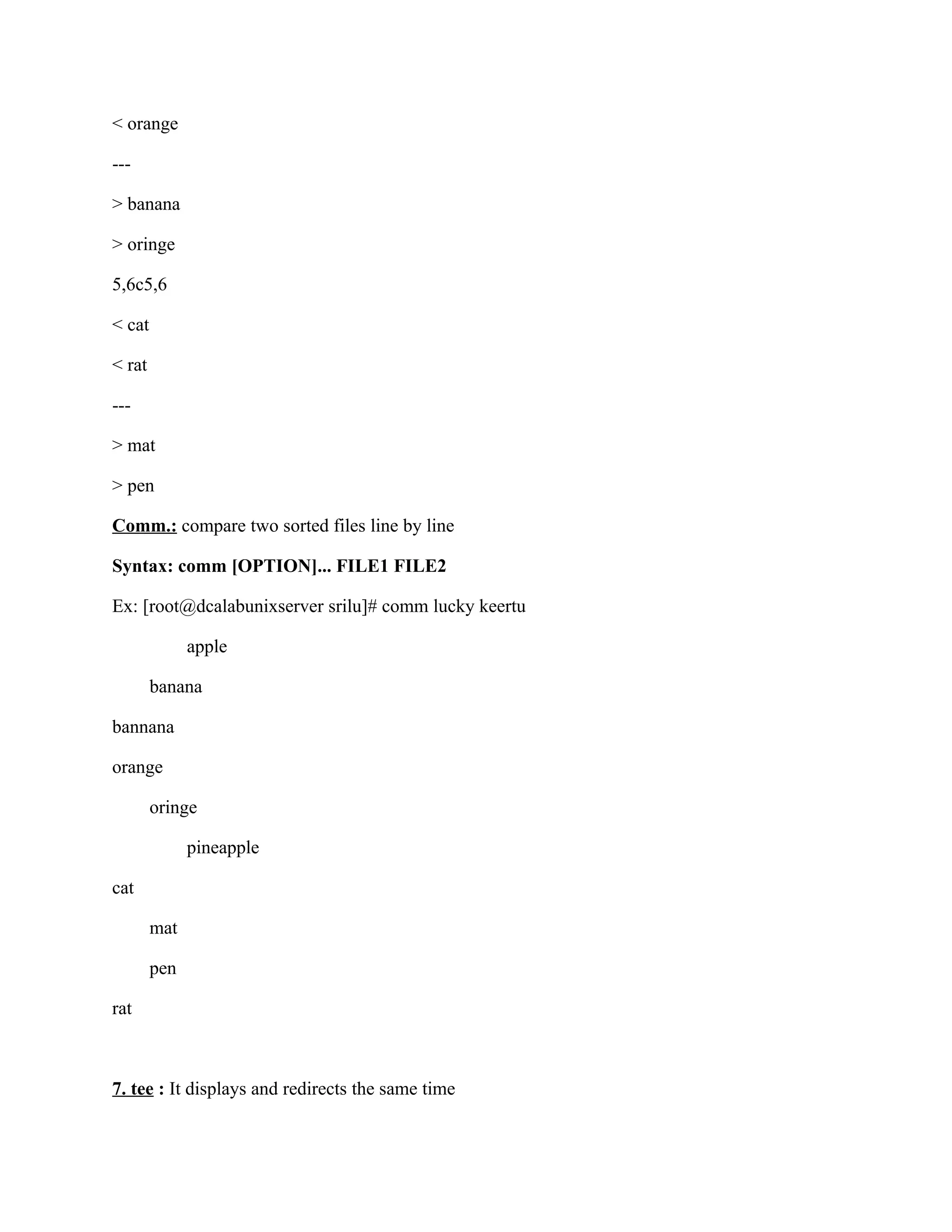 < orange

---

> banana

> oringe

5,6c5,6

< cat

< rat

---

> mat

> pen

Comm.: compare two sorted files line by line

Syntax: comm [OPTION]... FILE1 FILE2

Ex: [root@dcalabunixserver srilu]# comm lucky keertu

              apple

        banana

bannana

orange

        oringe

              pineapple

cat

        mat

        pen

rat



7. tee : It displays and redirects the same time
 