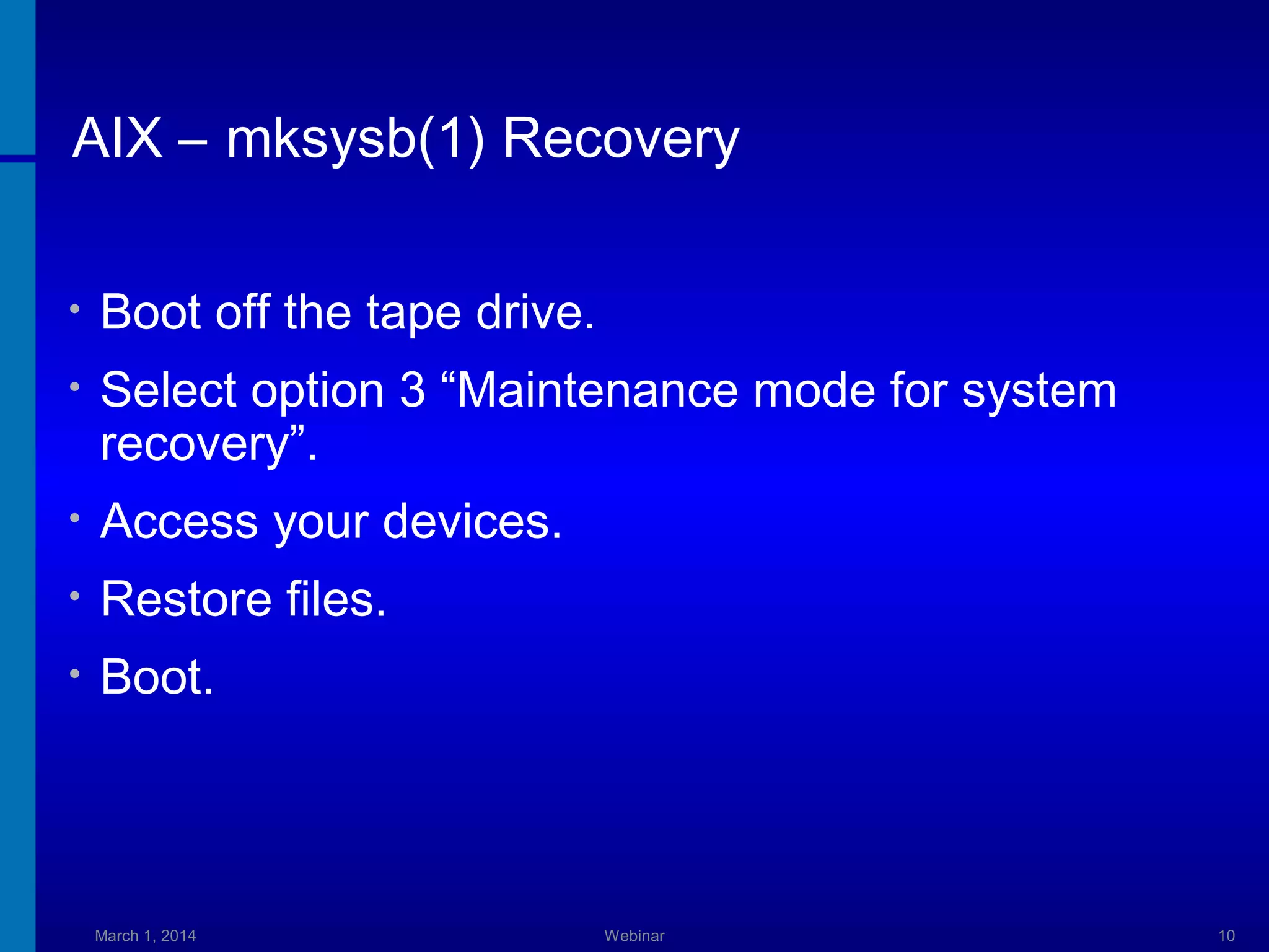 AIX – mksysb(1) Recovery
•

Boot off the tape drive.

•

Select option 3 “Maintenance mode for system
recovery”.

•

Access your devices.

•

Restore files.

•

Boot.

March 1, 2014

Webinar

10

 