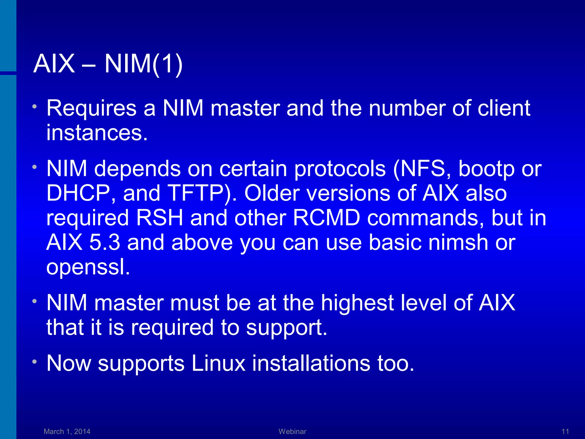 AIX – NIM(1)
•

Requires a NIM master and the number of client
instances.

•

NIM depends on certain protocols (NFS, bootp or
DHCP, and TFTP). Older versions of AIX also
required RSH and other RCMD commands, but in
AIX 5.3 and above you can use basic nimsh or
openssl.

•

NIM master must be at the highest level of AIX
that it is required to support.

•

Now supports Linux installations too.
March 1, 2014

Webinar

11

 