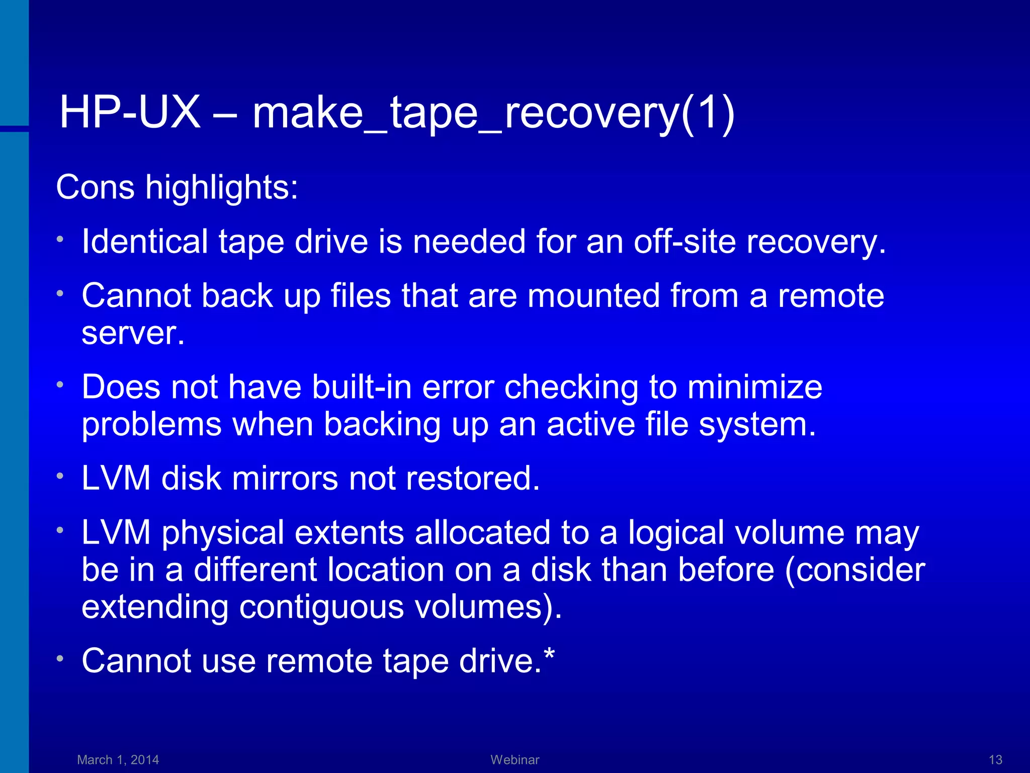 HP-UX – make_tape_recovery(1)
Cons highlights:
•

Identical tape drive is needed for an off-site recovery.

•

Cannot back up files that are mounted from a remote
server.

•

Does not have built-in error checking to minimize
problems when backing up an active file system.

•

LVM disk mirrors not restored.

•

LVM physical extents allocated to a logical volume may
be in a different location on a disk than before (consider
extending contiguous volumes).

•

Cannot use remote tape drive.*
March 1, 2014

Webinar

13

 