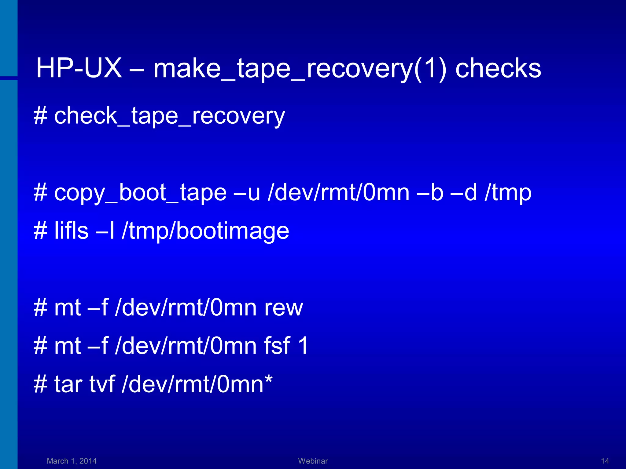 HP-UX – make_tape_recovery(1) checks
# check_tape_recovery
# copy_boot_tape –u /dev/rmt/0mn –b –d /tmp
# lifls –l /tmp/bootimage
# mt –f /dev/rmt/0mn rew
# mt –f /dev/rmt/0mn fsf 1
# tar tvf /dev/rmt/0mn*
March 1, 2014

Webinar

14

 
