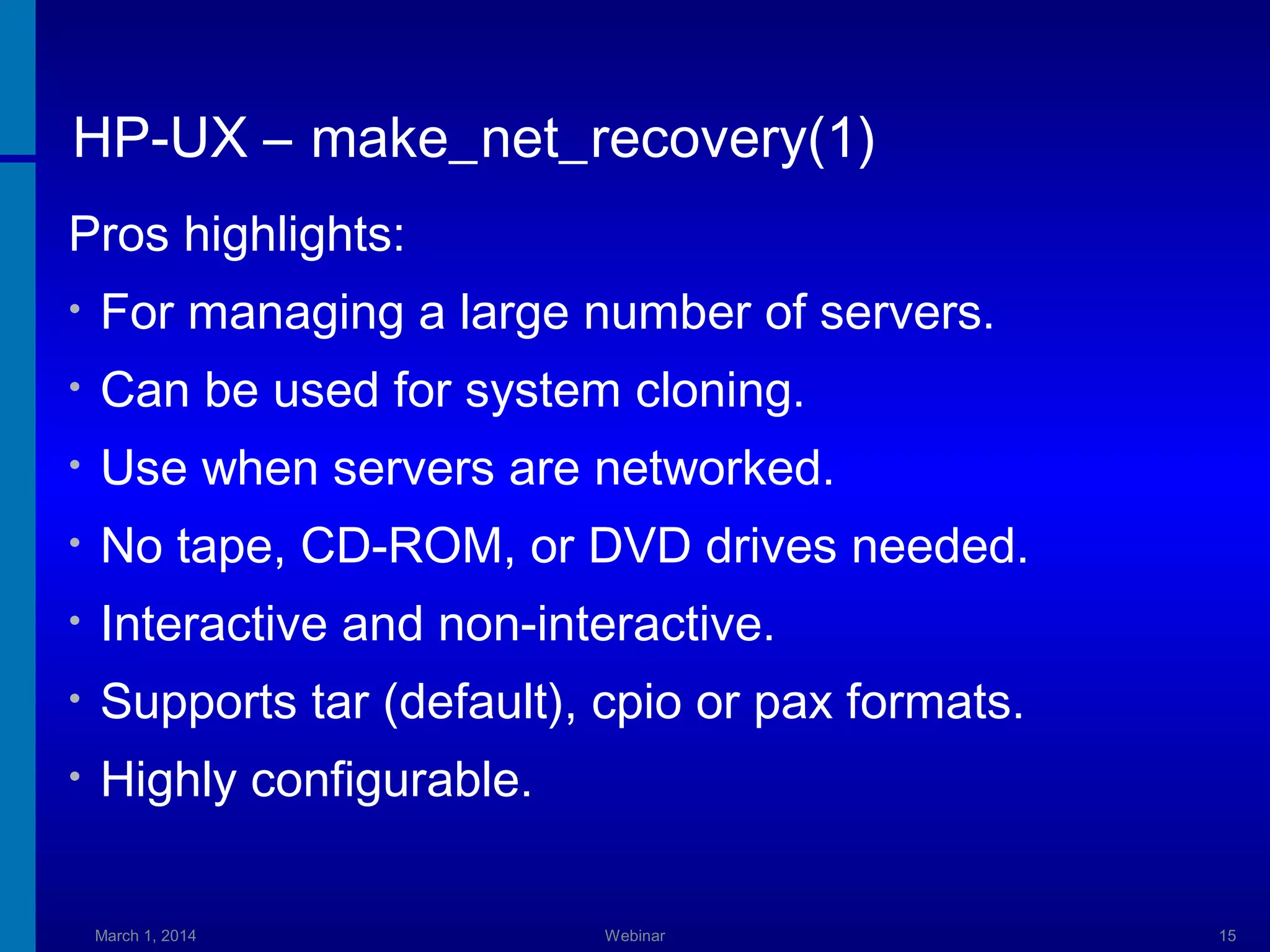 HP-UX – make_net_recovery(1)
Pros highlights:
•

For managing a large number of servers.

•

Can be used for system cloning.

•

Use when servers are networked.

•

No tape, CD-ROM, or DVD drives needed.

•

Interactive and non-interactive.

•

Supports tar (default), cpio or pax formats.

•

Highly configurable.
March 1, 2014

Webinar

15

 
