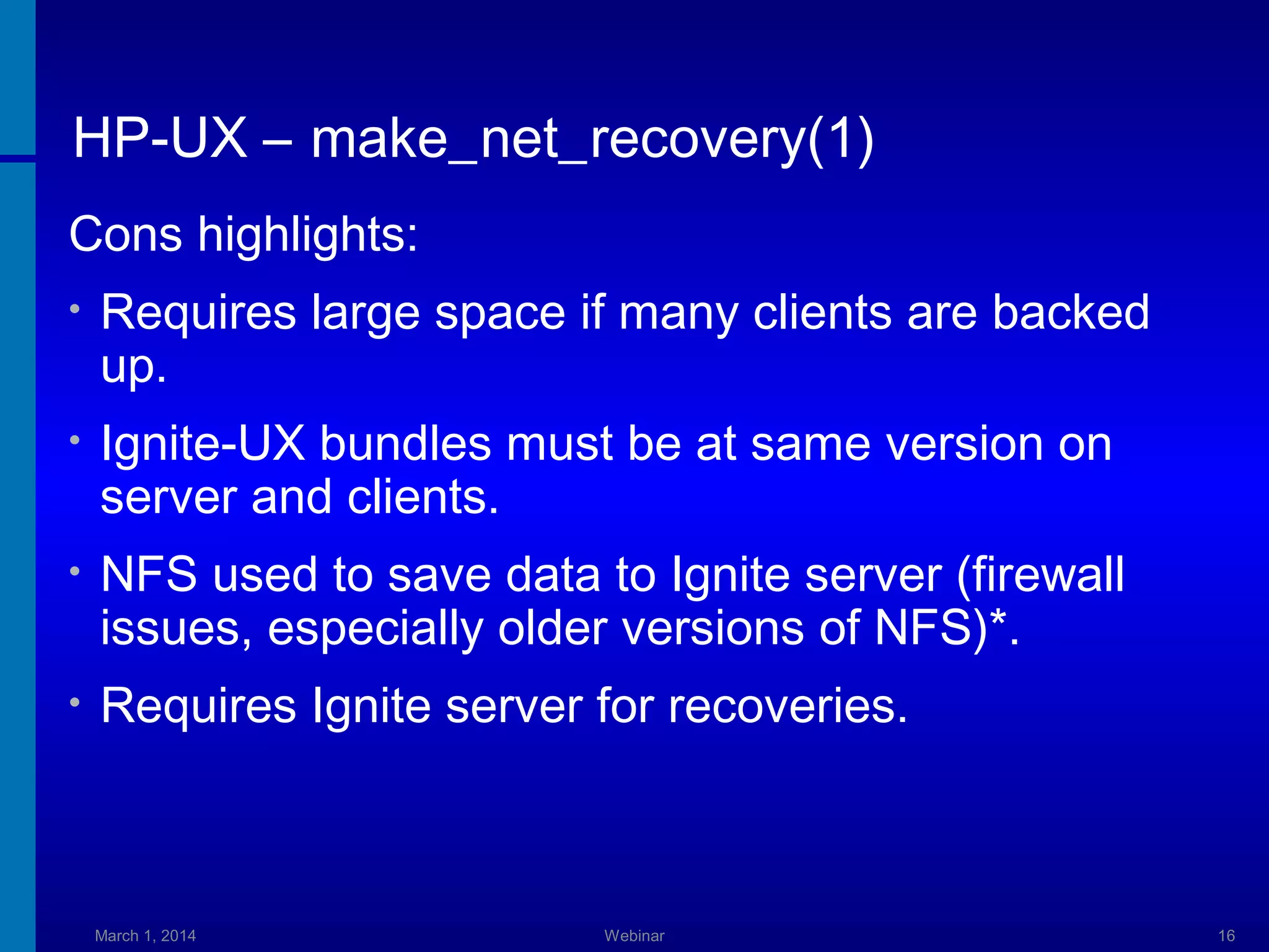 HP-UX – make_net_recovery(1)
Cons highlights:
•

Requires large space if many clients are backed
up.

•

Ignite-UX bundles must be at same version on
server and clients.

•

NFS used to save data to Ignite server (firewall
issues, especially older versions of NFS)*.

•

Requires Ignite server for recoveries.

March 1, 2014

Webinar

16

 