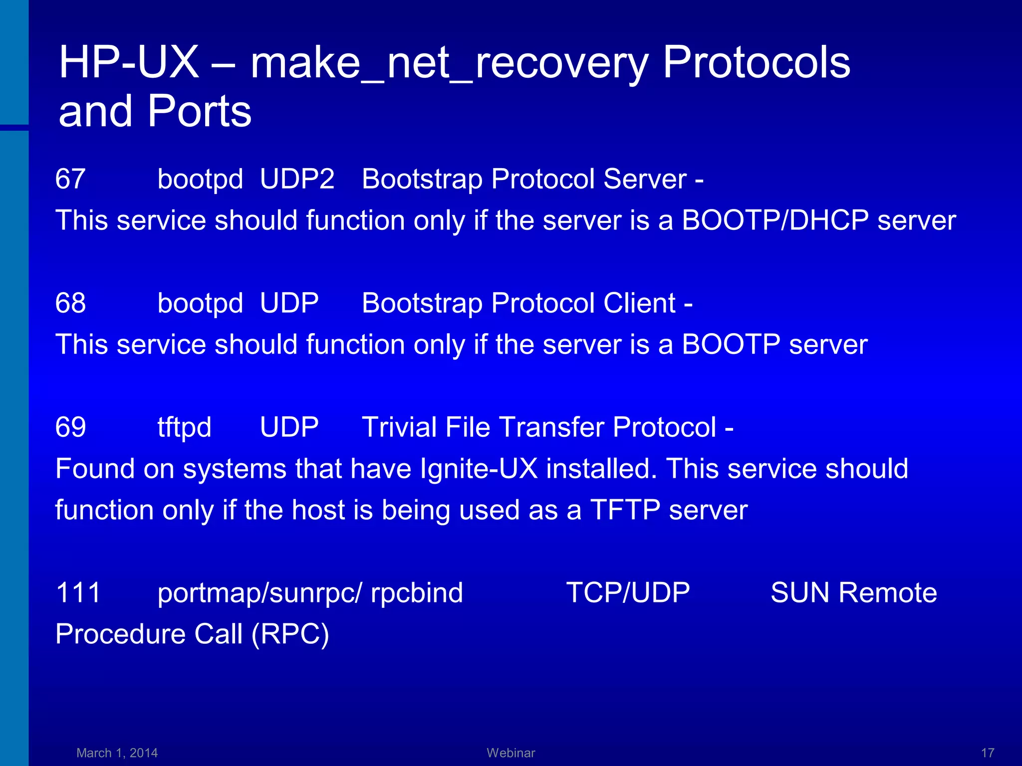 HP-UX – make_net_recovery Protocols
and Ports
67
bootpd UDP2 Bootstrap Protocol Server This service should function only if the server is a BOOTP/DHCP server
68
bootpd UDP Bootstrap Protocol Client This service should function only if the server is a BOOTP server
69
tftpd
UDP Trivial File Transfer Protocol Found on systems that have Ignite-UX installed. This service should
function only if the host is being used as a TFTP server
111
portmap/sunrpc/ rpcbind
Procedure Call (RPC)

March 1, 2014

TCP/UDP

Webinar

SUN Remote

17

 