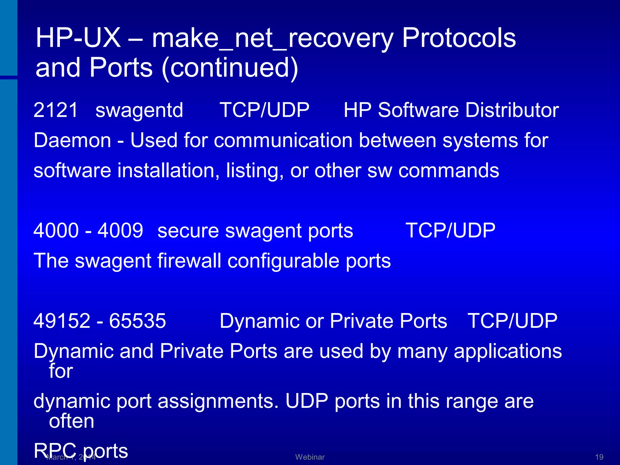 HP-UX – make_net_recovery Protocols
and Ports (continued)
2121 swagentd
TCP/UDP
HP Software Distributor
Daemon - Used for communication between systems for
software installation, listing, or other sw commands
4000 - 4009 secure swagent ports
TCP/UDP
The swagent firewall configurable ports
49152 - 65535
Dynamic or Private Ports TCP/UDP
Dynamic and Private Ports are used by many applications
for
dynamic port assignments. UDP ports in this range are
often
RPC ports
March 1, 2014

Webinar

19

 