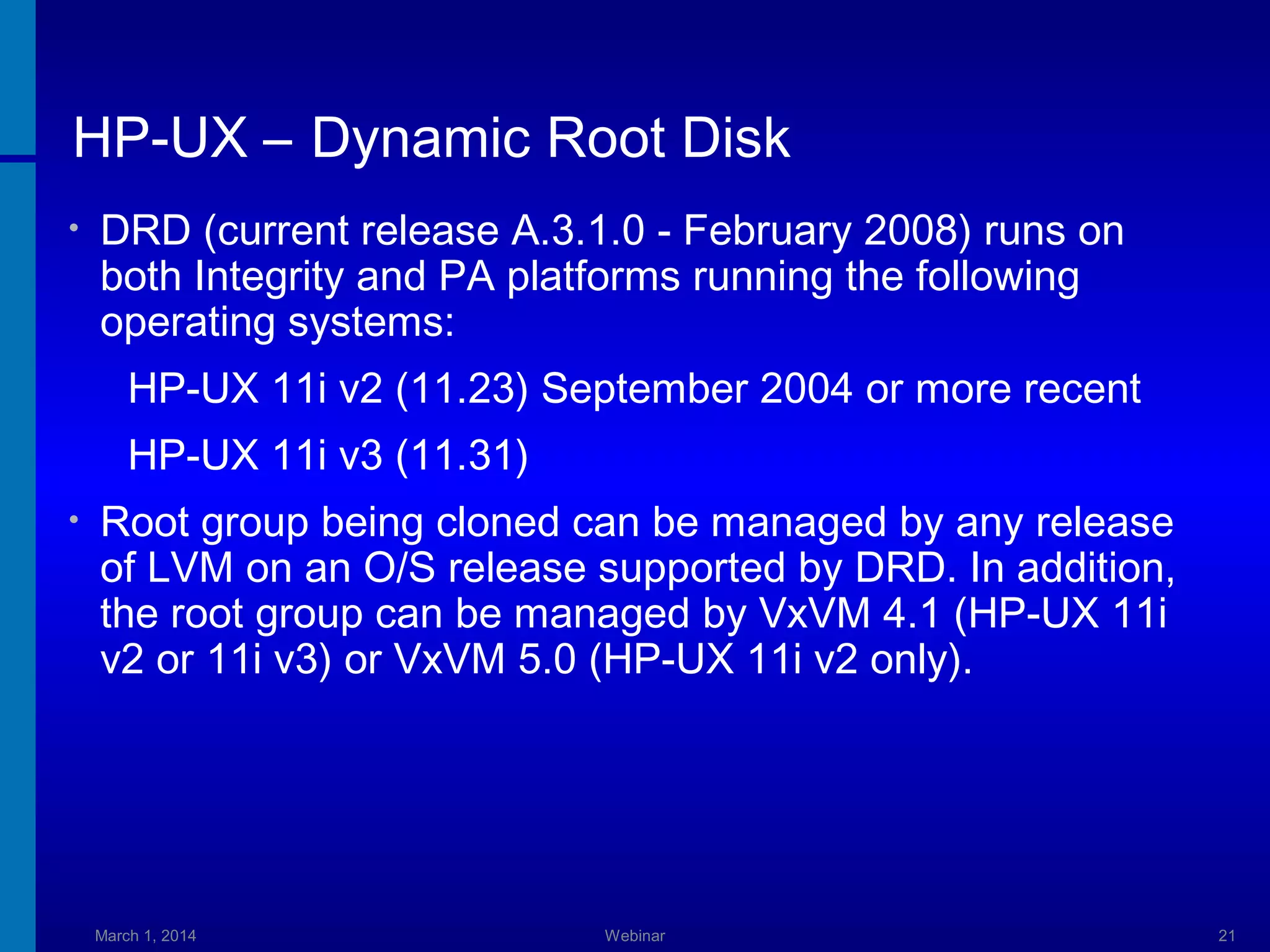 HP-UX – Dynamic Root Disk
•

DRD (current release A.3.1.0 - February 2008) runs on
both Integrity and PA platforms running the following
operating systems:
HP-UX 11i v2 (11.23) September 2004 or more recent
HP-UX 11i v3 (11.31)

•

Root group being cloned can be managed by any release
of LVM on an O/S release supported by DRD. In addition,
the root group can be managed by VxVM 4.1 (HP-UX 11i
v2 or 11i v3) or VxVM 5.0 (HP-UX 11i v2 only).

March 1, 2014

Webinar

21

 