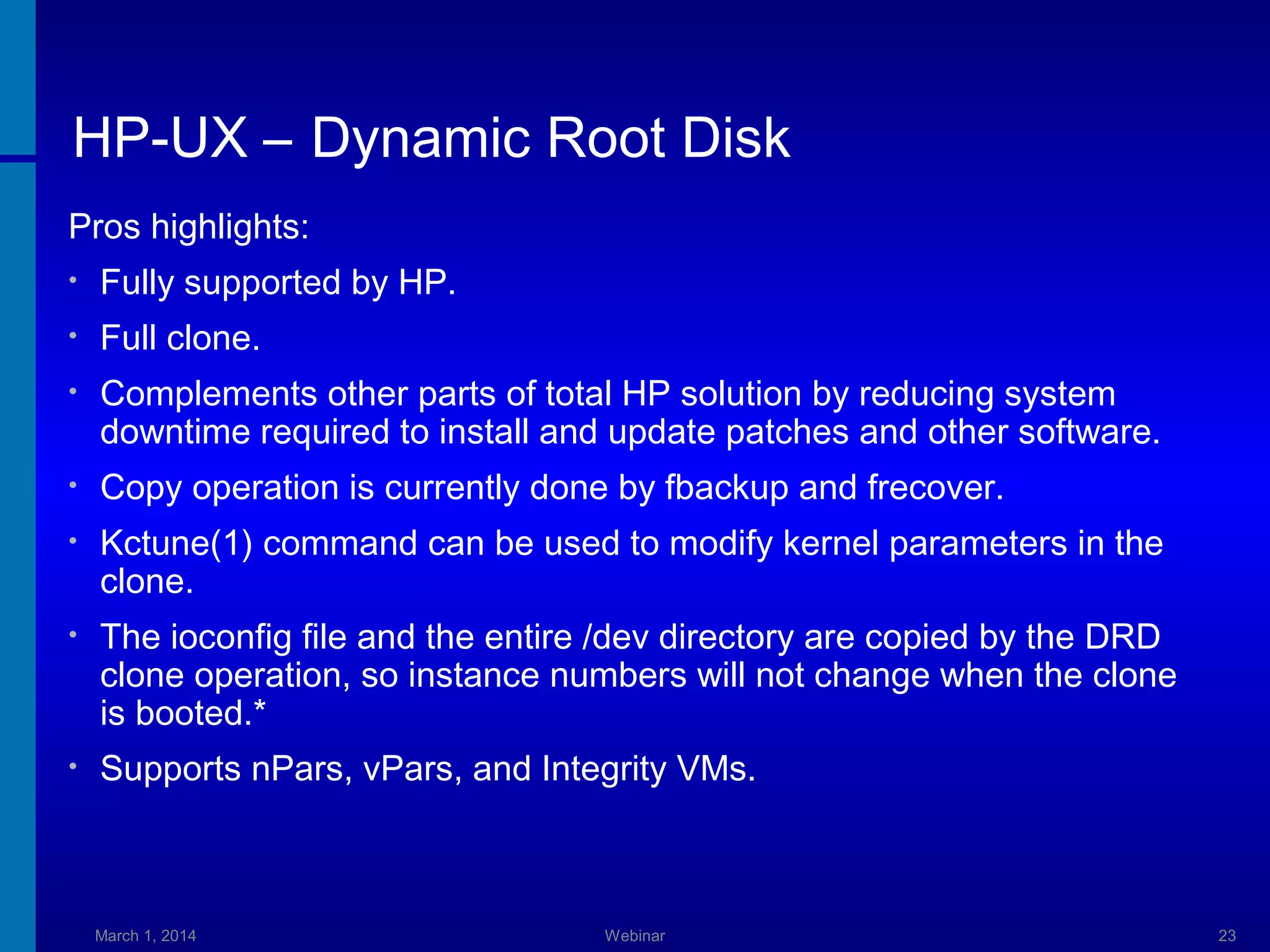 HP-UX – Dynamic Root Disk
Pros highlights:
•

Fully supported by HP.

•

Full clone.

•

Complements other parts of total HP solution by reducing system
downtime required to install and update patches and other software.

•

Copy operation is currently done by fbackup and frecover.

•

Kctune(1) command can be used to modify kernel parameters in the
clone.

•

The ioconfig file and the entire /dev directory are copied by the DRD
clone operation, so instance numbers will not change when the clone
is booted.*

•

Supports nPars, vPars, and Integrity VMs.

March 1, 2014

Webinar

23

 