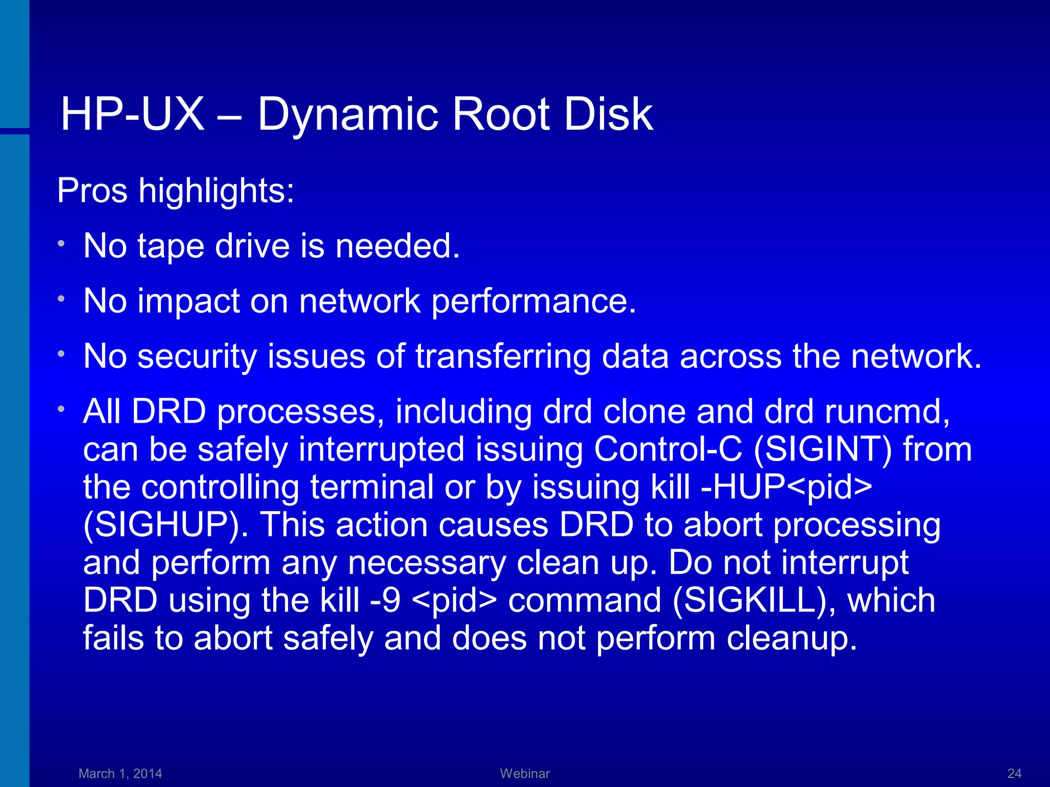 HP-UX – Dynamic Root Disk
Pros highlights:
•

No tape drive is needed.

•

No impact on network performance.

•

No security issues of transferring data across the network.

•

All DRD processes, including drd clone and drd runcmd,
can be safely interrupted issuing Control-C (SIGINT) from
the controlling terminal or by issuing kill -HUP<pid>
(SIGHUP). This action causes DRD to abort processing
and perform any necessary clean up. Do not interrupt
DRD using the kill -9 <pid> command (SIGKILL), which
fails to abort safely and does not perform cleanup.

March 1, 2014

Webinar

24

 