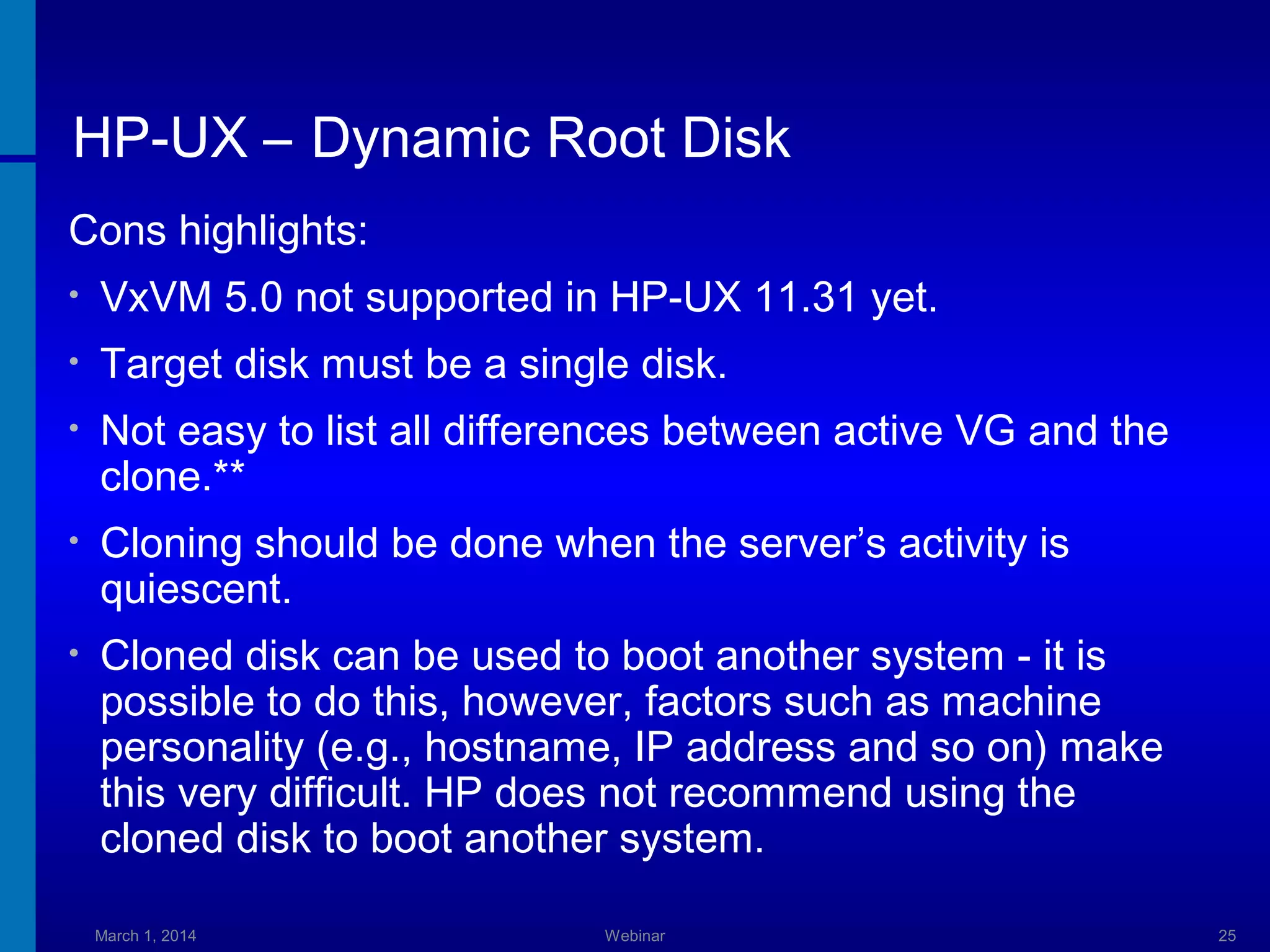 HP-UX – Dynamic Root Disk
Cons highlights:
•

VxVM 5.0 not supported in HP-UX 11.31 yet.

•

Target disk must be a single disk.

•

Not easy to list all differences between active VG and the
clone.**

•

Cloning should be done when the server’s activity is
quiescent.

•

Cloned disk can be used to boot another system - it is
possible to do this, however, factors such as machine
personality (e.g., hostname, IP address and so on) make
this very difficult. HP does not recommend using the
cloned disk to boot another system.
March 1, 2014

Webinar

25

 