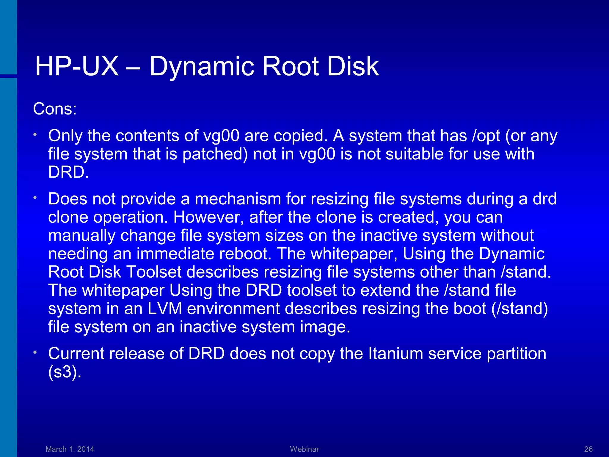HP-UX – Dynamic Root Disk
Cons:
•

Only the contents of vg00 are copied. A system that has /opt (or any
file system that is patched) not in vg00 is not suitable for use with
DRD.

•

Does not provide a mechanism for resizing file systems during a drd
clone operation. However, after the clone is created, you can
manually change file system sizes on the inactive system without
needing an immediate reboot. The whitepaper, Using the Dynamic
Root Disk Toolset describes resizing file systems other than /stand.
The whitepaper Using the DRD toolset to extend the /stand file
system in an LVM environment describes resizing the boot (/stand)
file system on an inactive system image.

•

Current release of DRD does not copy the Itanium service partition
(s3).

March 1, 2014

Webinar

26

 