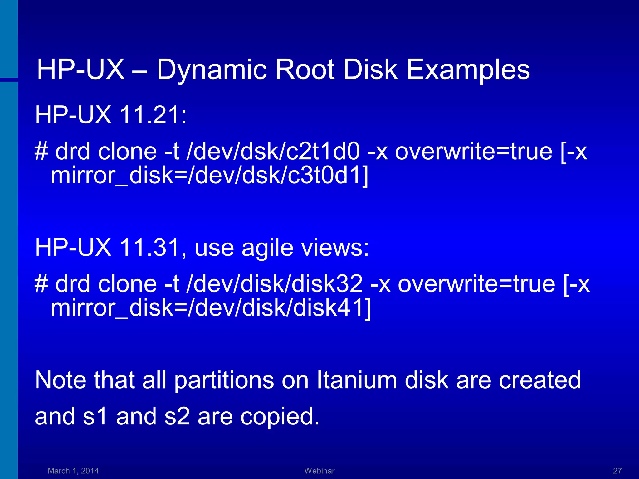 HP-UX – Dynamic Root Disk Examples
HP-UX 11.21:
# drd clone -t /dev/dsk/c2t1d0 -x overwrite=true [-x
mirror_disk=/dev/dsk/c3t0d1]
HP-UX 11.31, use agile views:
# drd clone -t /dev/disk/disk32 -x overwrite=true [-x
mirror_disk=/dev/disk/disk41]
Note that all partitions on Itanium disk are created
and s1 and s2 are copied.
March 1, 2014

Webinar

27

 