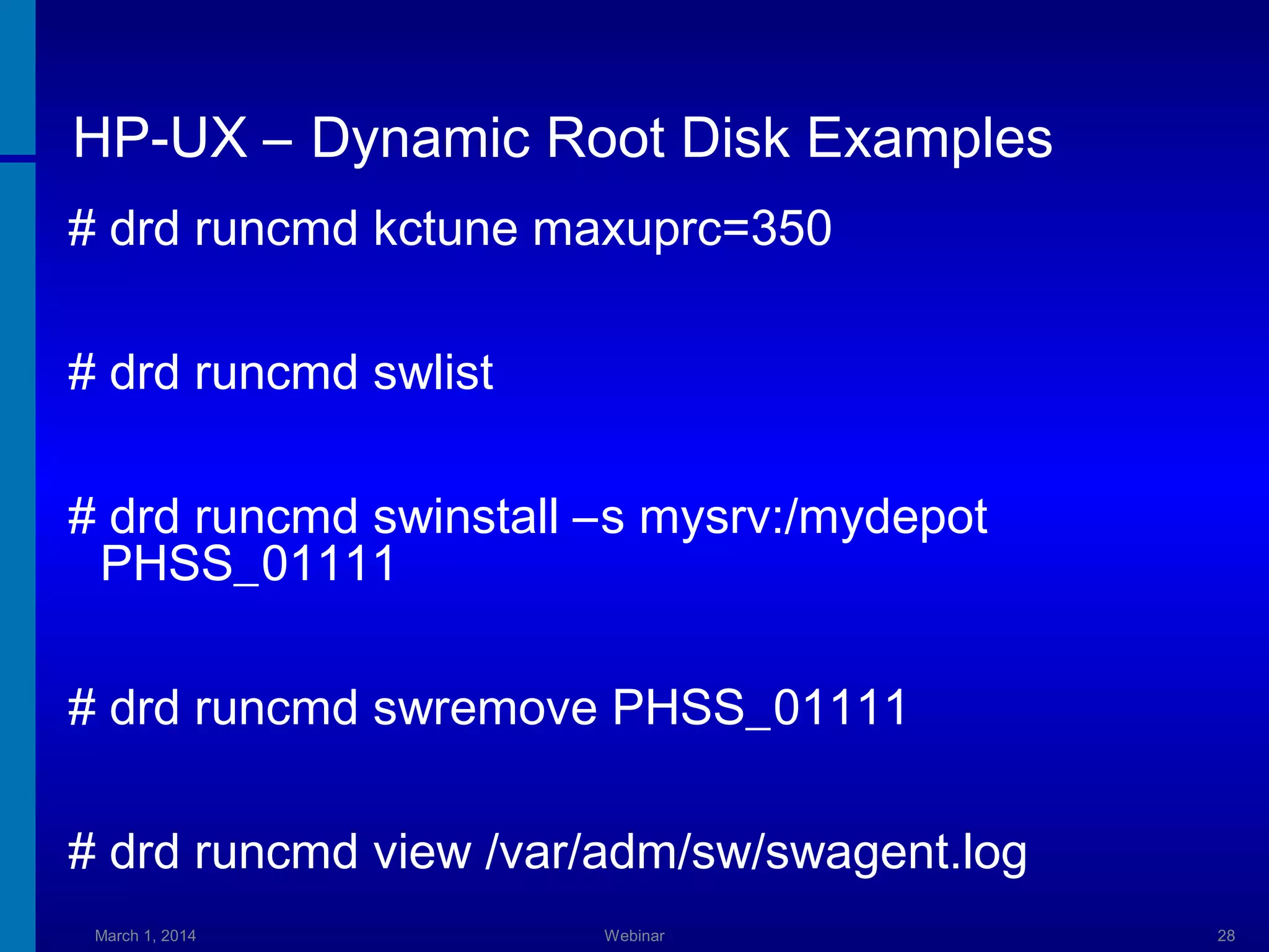 HP-UX – Dynamic Root Disk Examples
# drd runcmd kctune maxuprc=350
# drd runcmd swlist
# drd runcmd swinstall –s mysrv:/mydepot
PHSS_01111
# drd runcmd swremove PHSS_01111
# drd runcmd view /var/adm/sw/swagent.log
March 1, 2014

Webinar

28

 