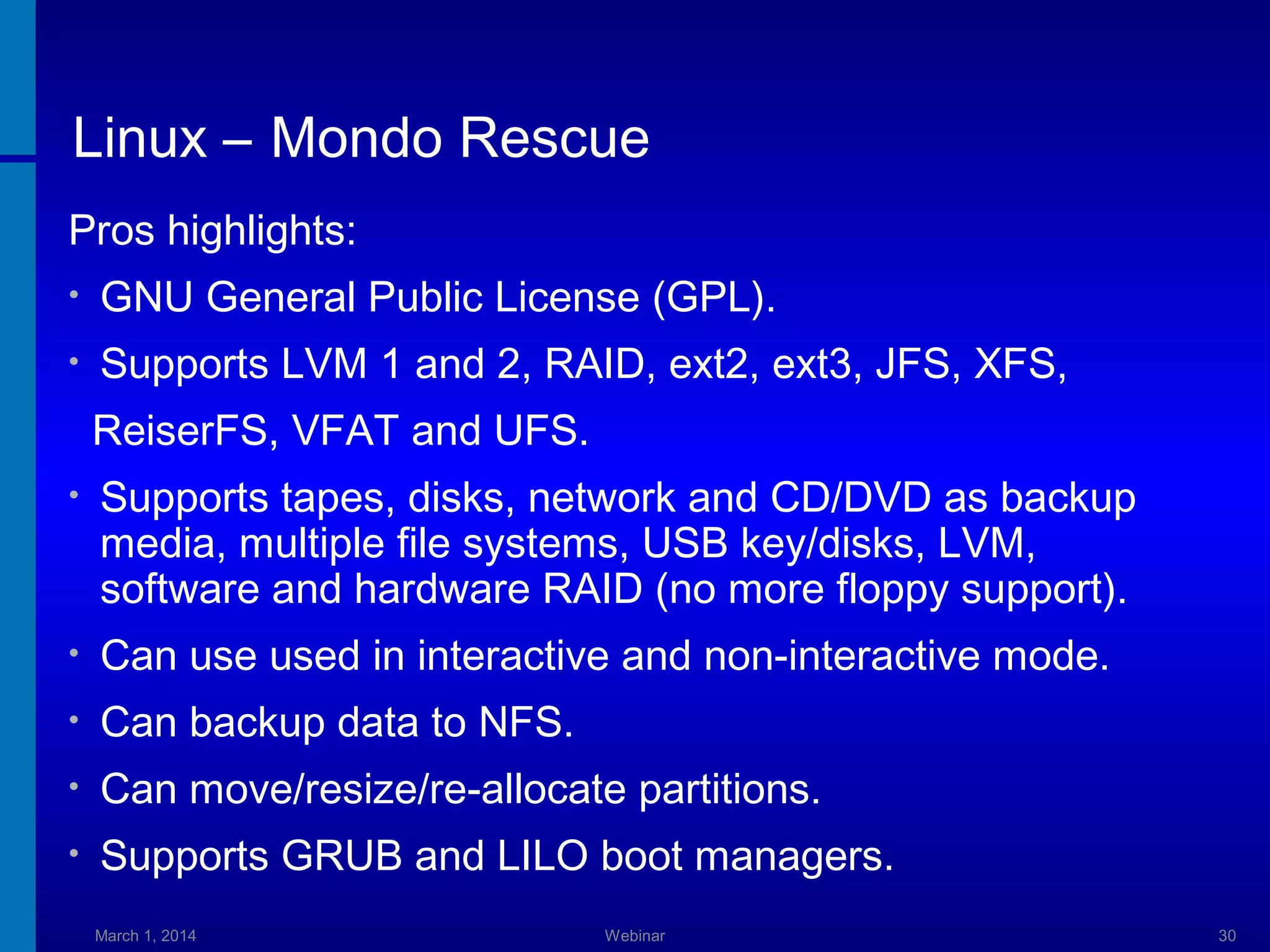 Linux – Mondo Rescue
Pros highlights:
•

GNU General Public License (GPL).

•

Supports LVM 1 and 2, RAID, ext2, ext3, JFS, XFS,
ReiserFS, VFAT and UFS.

•

Supports tapes, disks, network and CD/DVD as backup
media, multiple file systems, USB key/disks, LVM,
software and hardware RAID (no more floppy support).

•

Can use used in interactive and non-interactive mode.

•

Can backup data to NFS.

•

Can move/resize/re-allocate partitions.

•

Supports GRUB and LILO boot managers.
March 1, 2014

Webinar

30

 