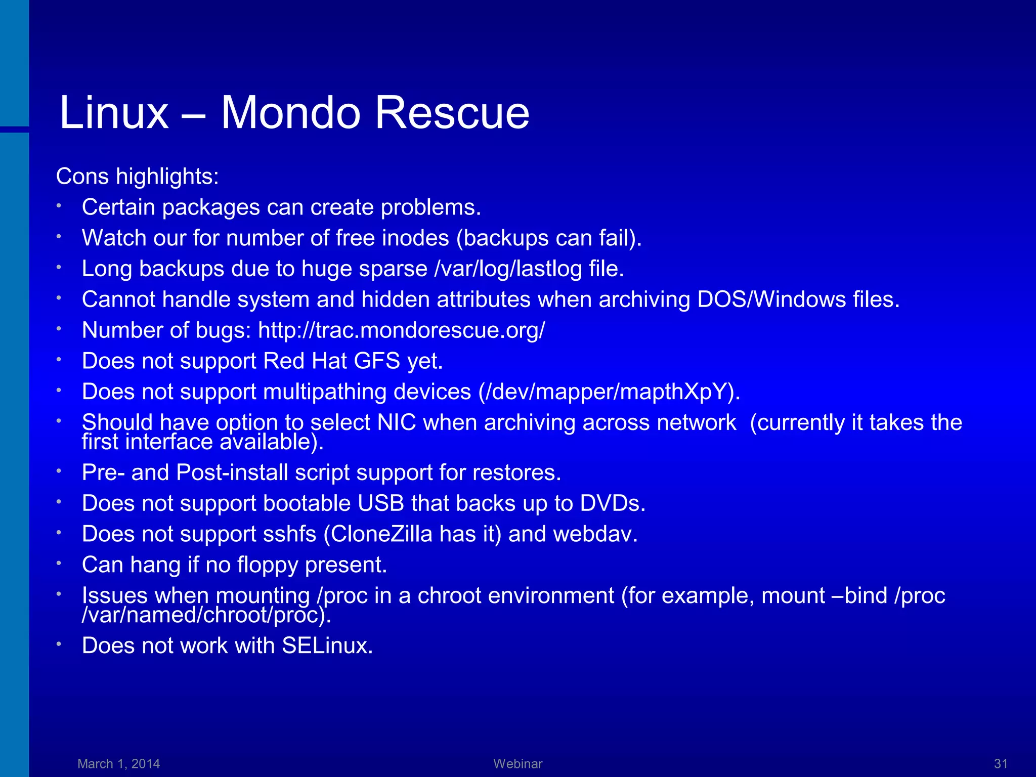 Linux – Mondo Rescue
Cons highlights:
• Certain packages can create problems.
• Watch our for number of free inodes (backups can fail).
• Long backups due to huge sparse /var/log/lastlog file.
• Cannot handle system and hidden attributes when archiving DOS/Windows files.
• Number of bugs: http://trac.mondorescue.org/
• Does not support Red Hat GFS yet.
• Does not support multipathing devices (/dev/mapper/mapthXpY).
• Should have option to select NIC when archiving across network (currently it takes the
first interface available).
• Pre- and Post-install script support for restores.
• Does not support bootable USB that backs up to DVDs.
• Does not support sshfs (CloneZilla has it) and webdav.
• Can hang if no floppy present.
• Issues when mounting /proc in a chroot environment (for example, mount –bind /proc
/var/named/chroot/proc).
• Does not work with SELinux.

March 1, 2014

Webinar

31

 
