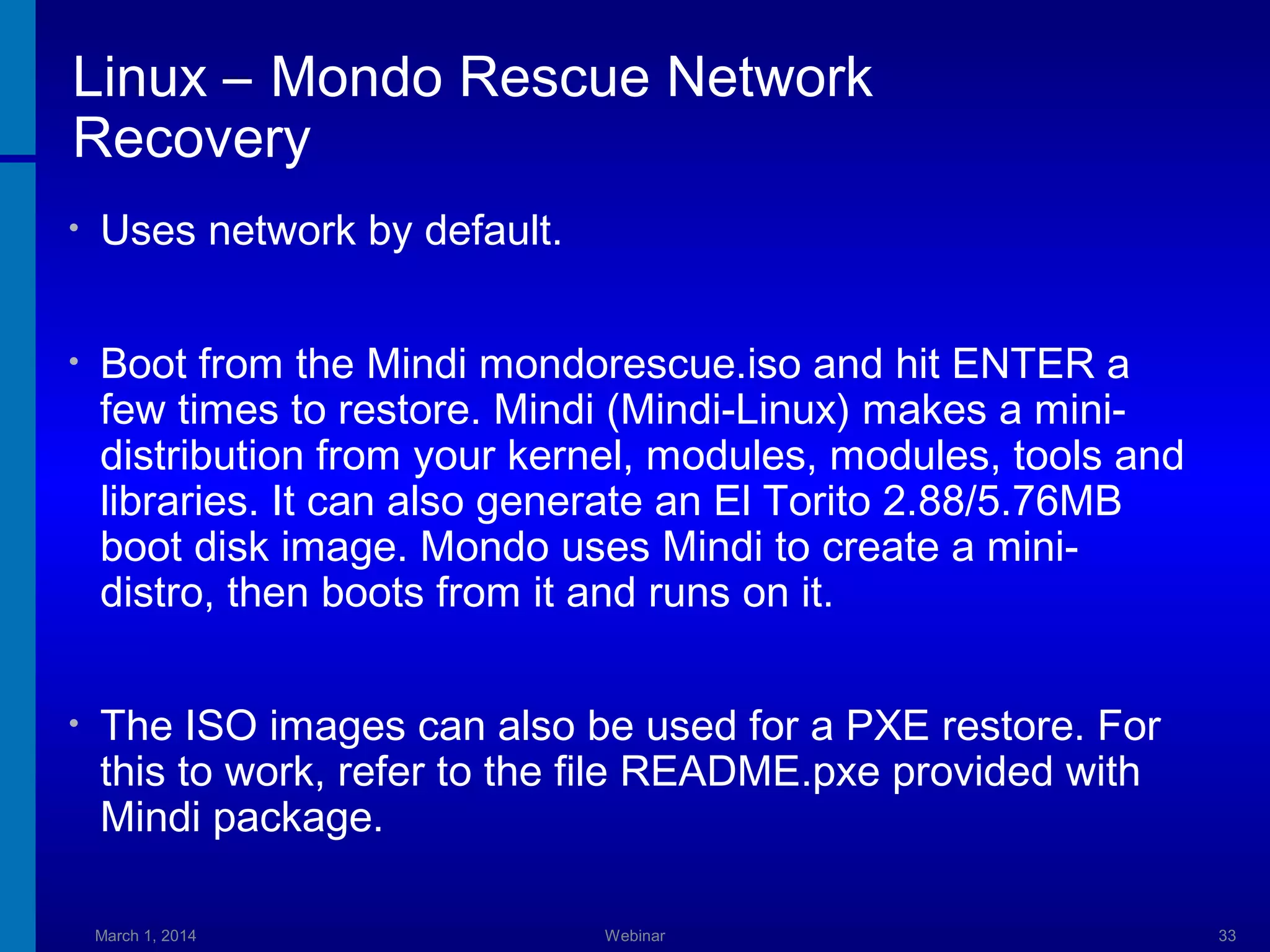 Linux – Mondo Rescue Network
Recovery
•

Uses network by default.

•

Boot from the Mindi mondorescue.iso and hit ENTER a
few times to restore. Mindi (Mindi-Linux) makes a minidistribution from your kernel, modules, modules, tools and
libraries. It can also generate an El Torito 2.88/5.76MB
boot disk image. Mondo uses Mindi to create a minidistro, then boots from it and runs on it.

•

The ISO images can also be used for a PXE restore. For
this to work, refer to the file README.pxe provided with
Mindi package.
March 1, 2014

Webinar

33

 