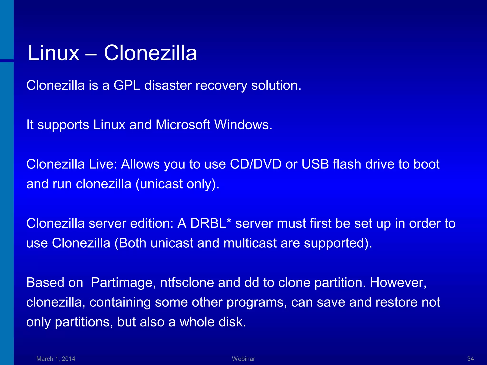 Linux – Clonezilla
Clonezilla is a GPL disaster recovery solution.
It supports Linux and Microsoft Windows.
Clonezilla Live: Allows you to use CD/DVD or USB flash drive to boot
and run clonezilla (unicast only).
Clonezilla server edition: A DRBL* server must first be set up in order to
use Clonezilla (Both unicast and multicast are supported).
Based on Partimage, ntfsclone and dd to clone partition. However,
clonezilla, containing some other programs, can save and restore not
only partitions, but also a whole disk.
March 1, 2014

Webinar

34

 
