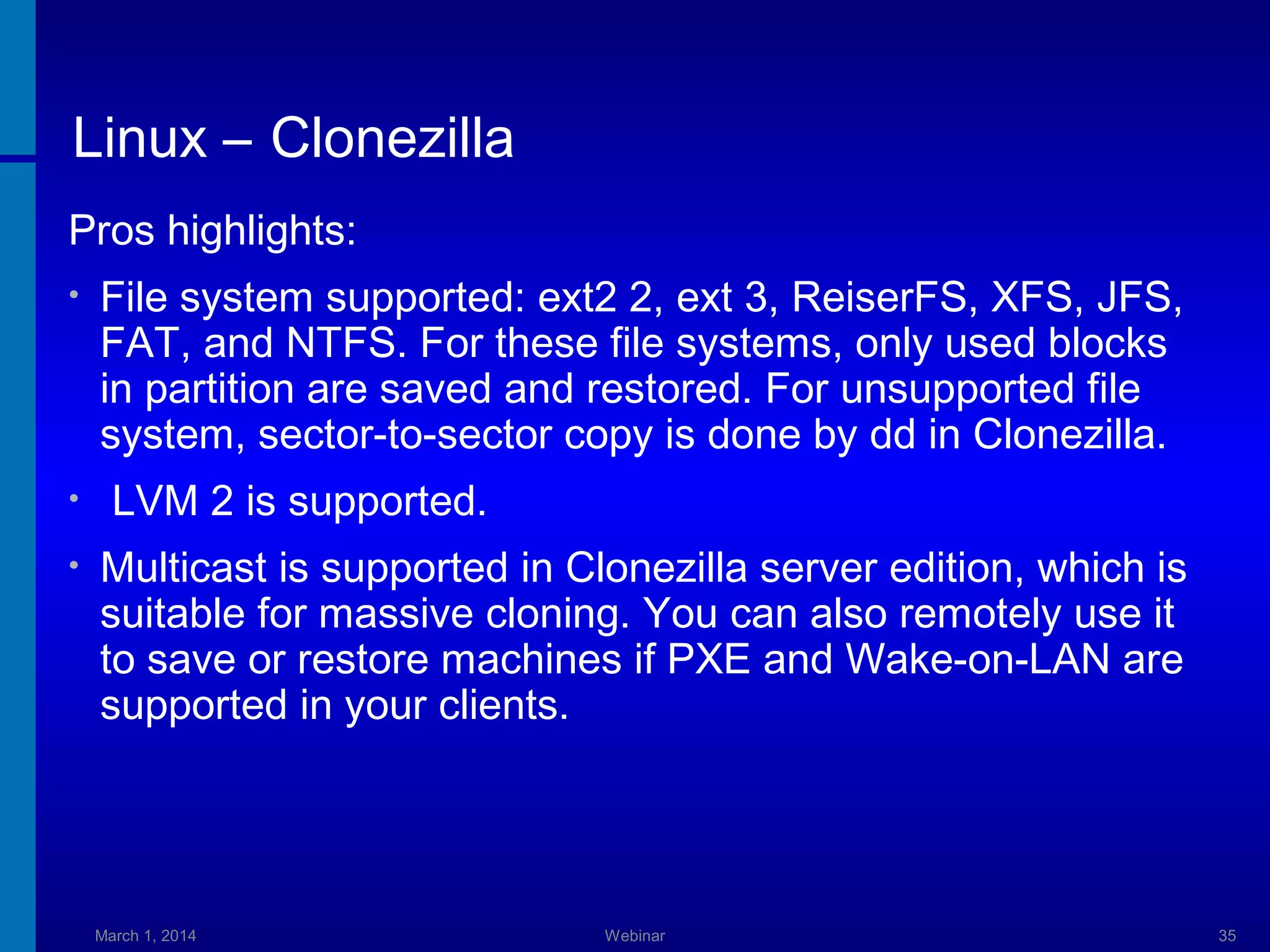 Linux – Clonezilla
Pros highlights:
•

•
•

File system supported: ext2 2, ext 3, ReiserFS, XFS, JFS,
FAT, and NTFS. For these file systems, only used blocks
in partition are saved and restored. For unsupported file
system, sector-to-sector copy is done by dd in Clonezilla.
LVM 2 is supported.
Multicast is supported in Clonezilla server edition, which is
suitable for massive cloning. You can also remotely use it
to save or restore machines if PXE and Wake-on-LAN are
supported in your clients.

March 1, 2014

Webinar

35

 