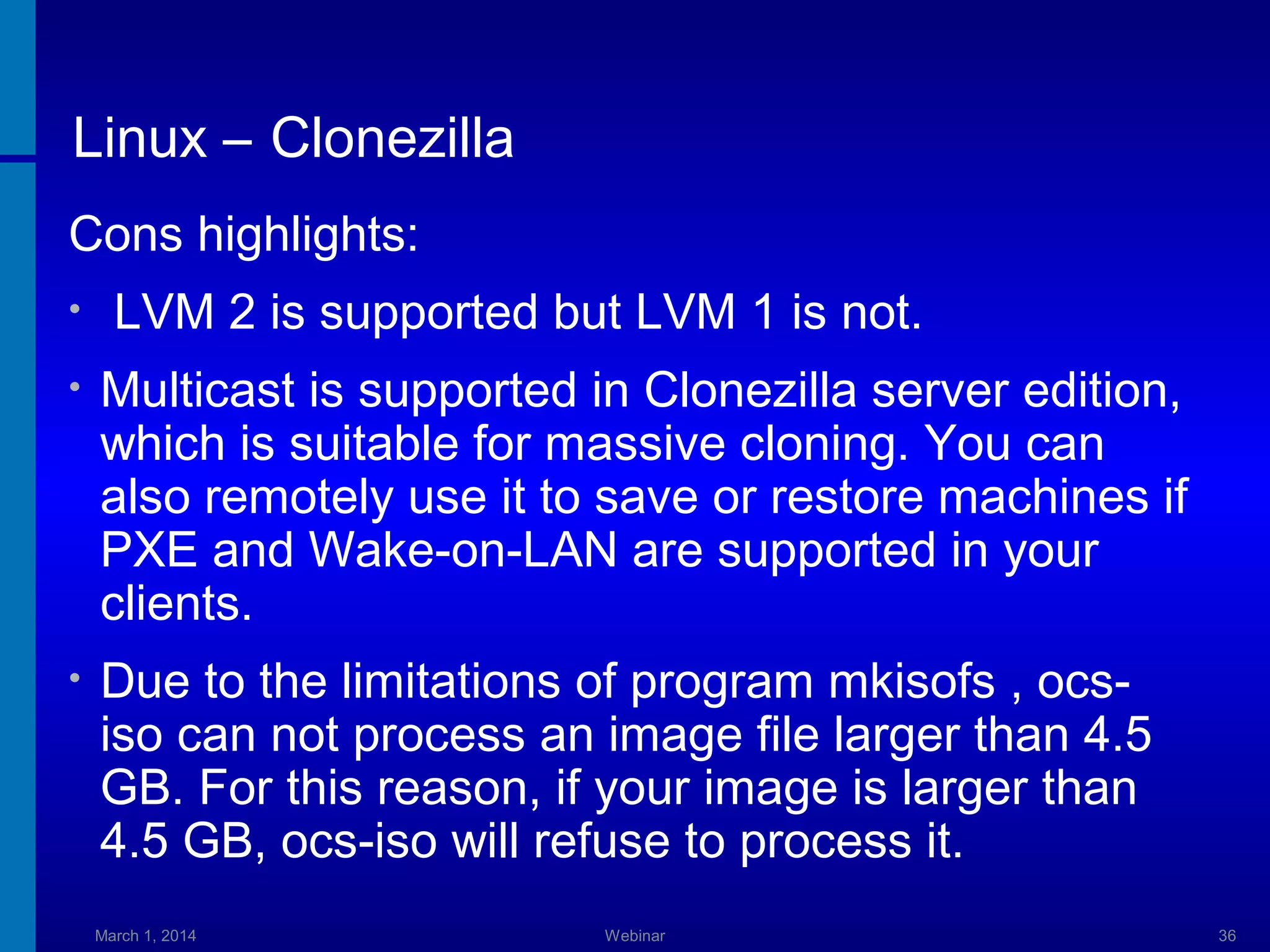 Linux – Clonezilla
Cons highlights:
•

LVM 2 is supported but LVM 1 is not.

•

Multicast is supported in Clonezilla server edition,
which is suitable for massive cloning. You can
also remotely use it to save or restore machines if
PXE and Wake-on-LAN are supported in your
clients.

•

Due to the limitations of program mkisofs , ocsiso can not process an image file larger than 4.5
GB. For this reason, if your image is larger than
4.5 GB, ocs-iso will refuse to process it.
March 1, 2014

Webinar

36

 