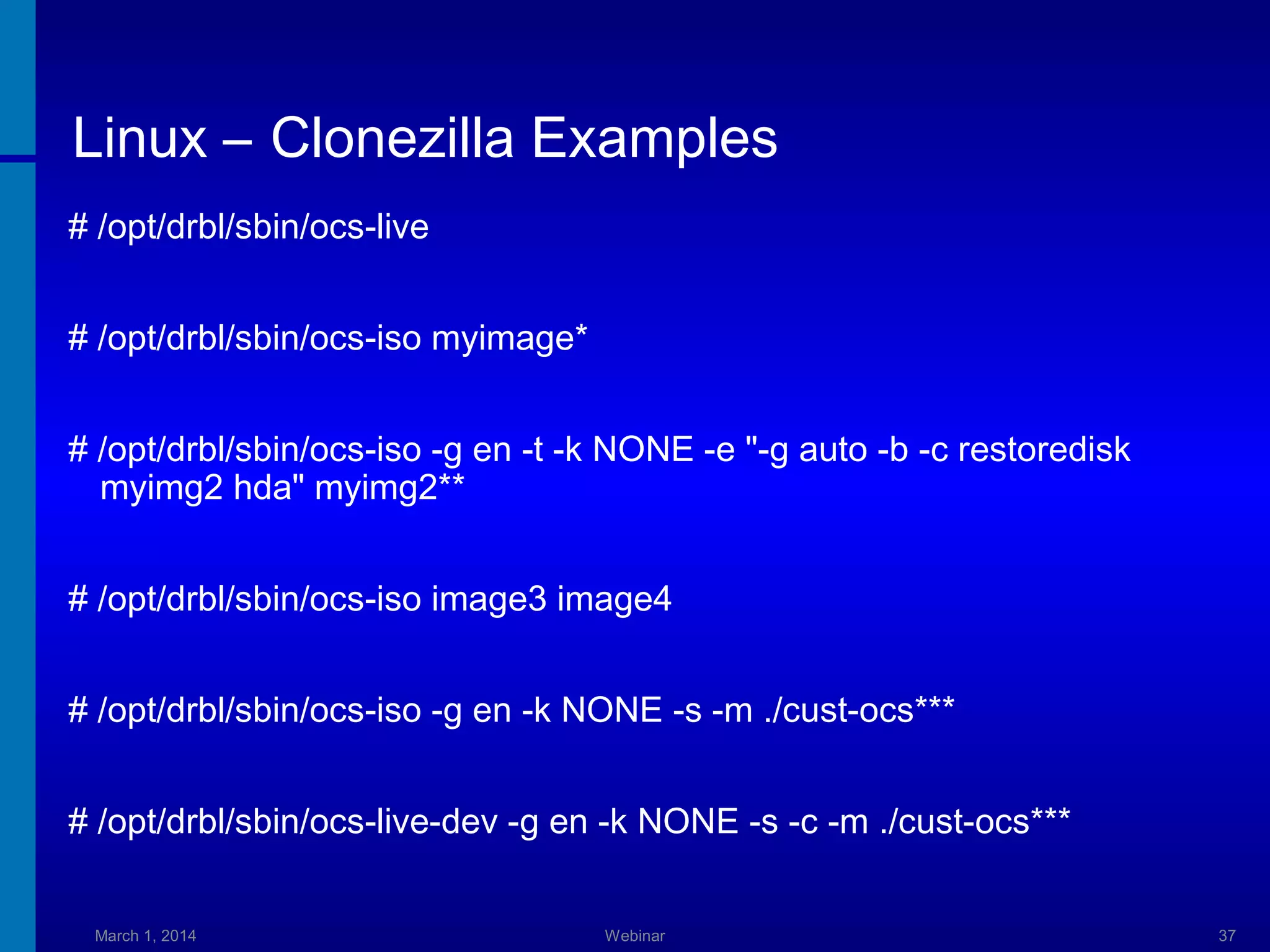 Linux – Clonezilla Examples
# /opt/drbl/sbin/ocs-live
# /opt/drbl/sbin/ocs-iso myimage*
# /opt/drbl/sbin/ocs-iso -g en -t -k NONE -e "-g auto -b -c restoredisk
myimg2 hda" myimg2**
# /opt/drbl/sbin/ocs-iso image3 image4
# /opt/drbl/sbin/ocs-iso -g en -k NONE -s -m ./cust-ocs***
# /opt/drbl/sbin/ocs-live-dev -g en -k NONE -s -c -m ./cust-ocs***
March 1, 2014

Webinar

37

 