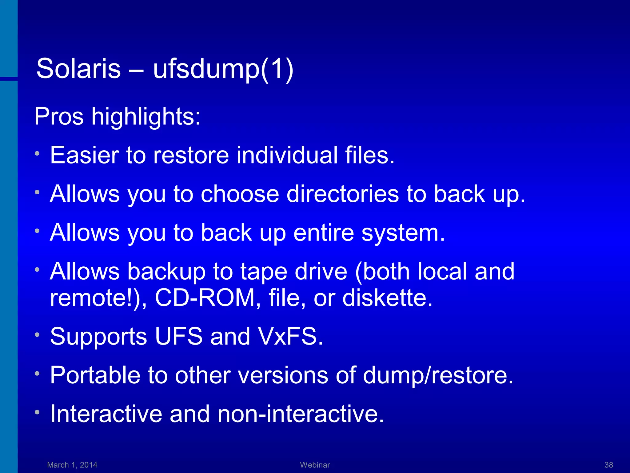 Solaris – ufsdump(1)
Pros highlights:
•

Easier to restore individual files.

•

Allows you to choose directories to back up.

•

Allows you to back up entire system.

•

Allows backup to tape drive (both local and
remote!), CD-ROM, file, or diskette.

•

Supports UFS and VxFS.

•

Portable to other versions of dump/restore.

•

Interactive and non-interactive.
March 1, 2014

Webinar

38

 