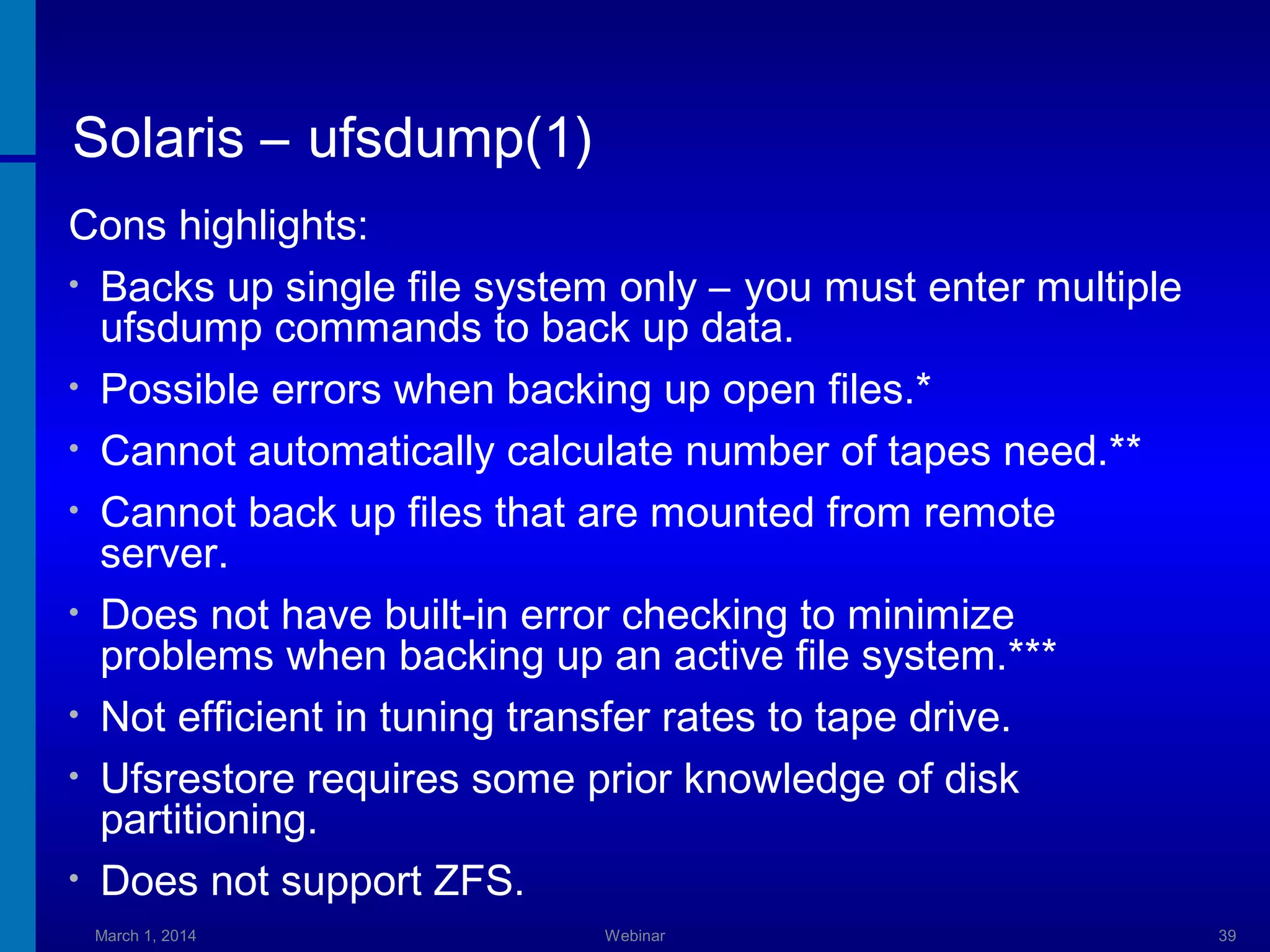 Solaris – ufsdump(1)
Cons highlights:
• Backs up single file system only – you must enter multiple
ufsdump commands to back up data.
• Possible errors when backing up open files.*
• Cannot automatically calculate number of tapes need.**
• Cannot back up files that are mounted from remote
server.
• Does not have built-in error checking to minimize
problems when backing up an active file system.***
• Not efficient in tuning transfer rates to tape drive.
• Ufsrestore requires some prior knowledge of disk
partitioning.
• Does not support ZFS.
March 1, 2014

Webinar

39

 