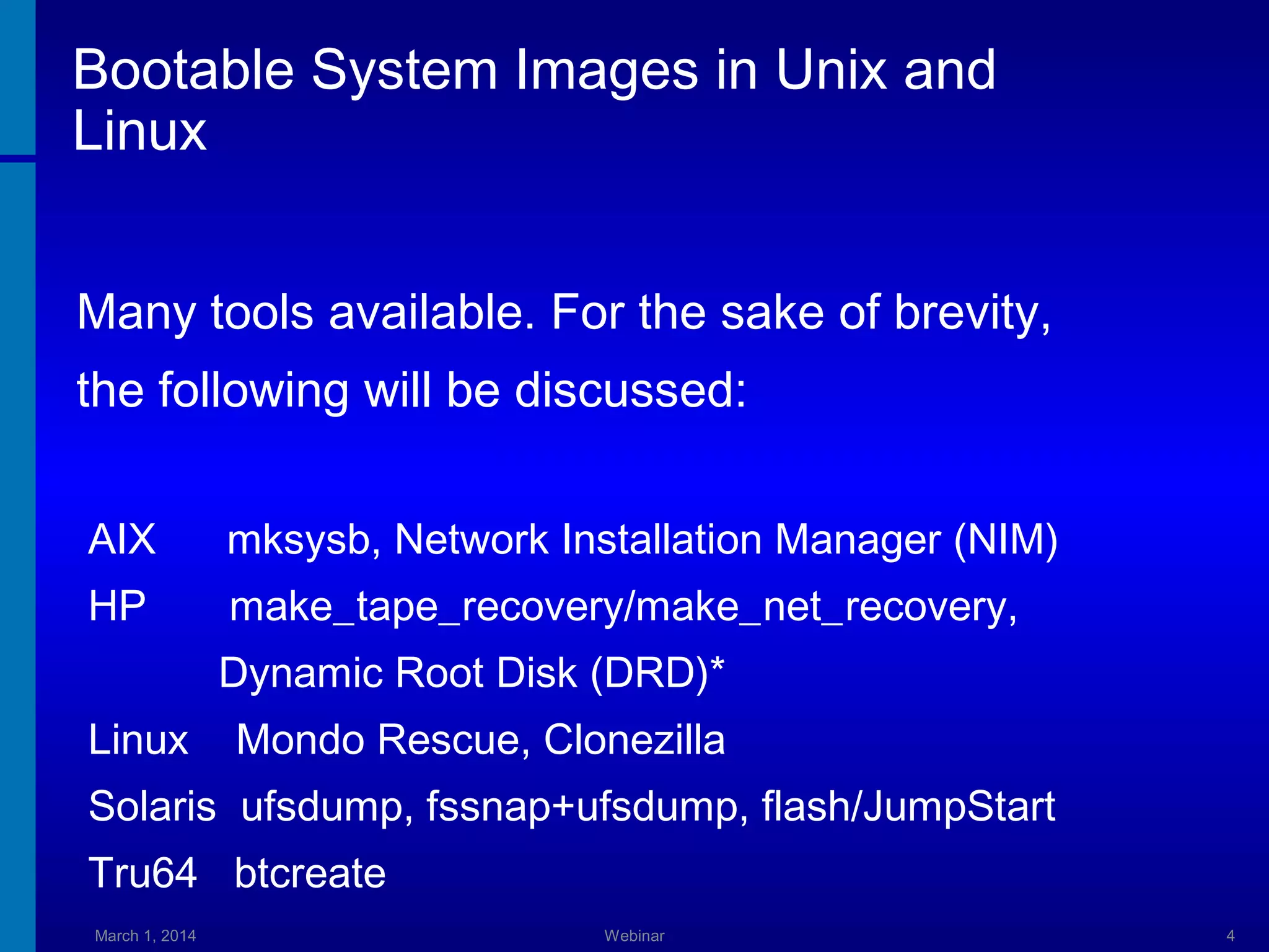 Bootable System Images in Unix and
Linux
Many tools available. For the sake of brevity,
the following will be discussed:
AIX

mksysb, Network Installation Manager (NIM)

HP

make_tape_recovery/make_net_recovery,
Dynamic Root Disk (DRD)*

Linux

Mondo Rescue, Clonezilla

Solaris ufsdump, fssnap+ufsdump, flash/JumpStart
Tru64 btcreate
March 1, 2014

Webinar

4

 
