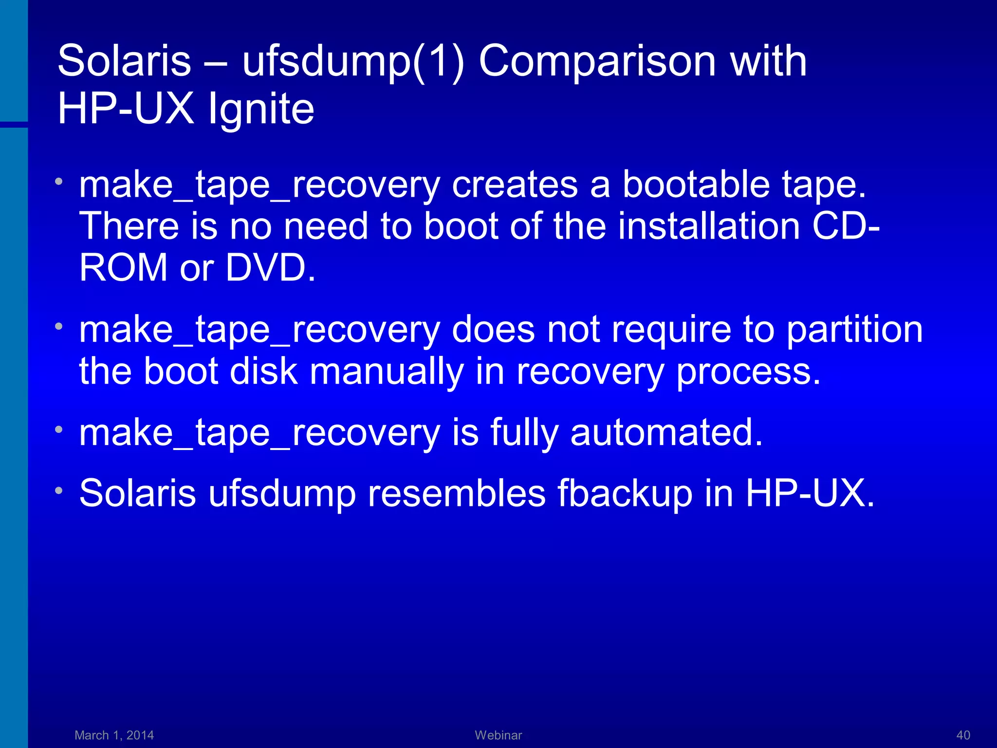 Solaris – ufsdump(1) Comparison with
HP-UX Ignite
•

make_tape_recovery creates a bootable tape.
There is no need to boot of the installation CDROM or DVD.

•

make_tape_recovery does not require to partition
the boot disk manually in recovery process.

•

make_tape_recovery is fully automated.

•

Solaris ufsdump resembles fbackup in HP-UX.

March 1, 2014

Webinar

40

 