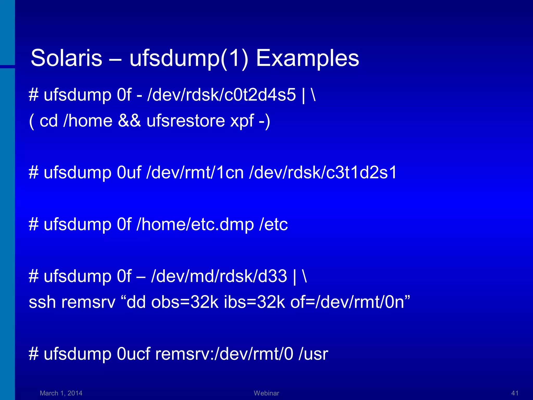 Solaris – ufsdump(1) Examples
# ufsdump 0f - /dev/rdsk/c0t2d4s5 | 
( cd /home && ufsrestore xpf -)
# ufsdump 0uf /dev/rmt/1cn /dev/rdsk/c3t1d2s1
# ufsdump 0f /home/etc.dmp /etc
# ufsdump 0f – /dev/md/rdsk/d33 | 
ssh remsrv “dd obs=32k ibs=32k of=/dev/rmt/0n”
# ufsdump 0ucf remsrv:/dev/rmt/0 /usr
March 1, 2014

Webinar

41

 