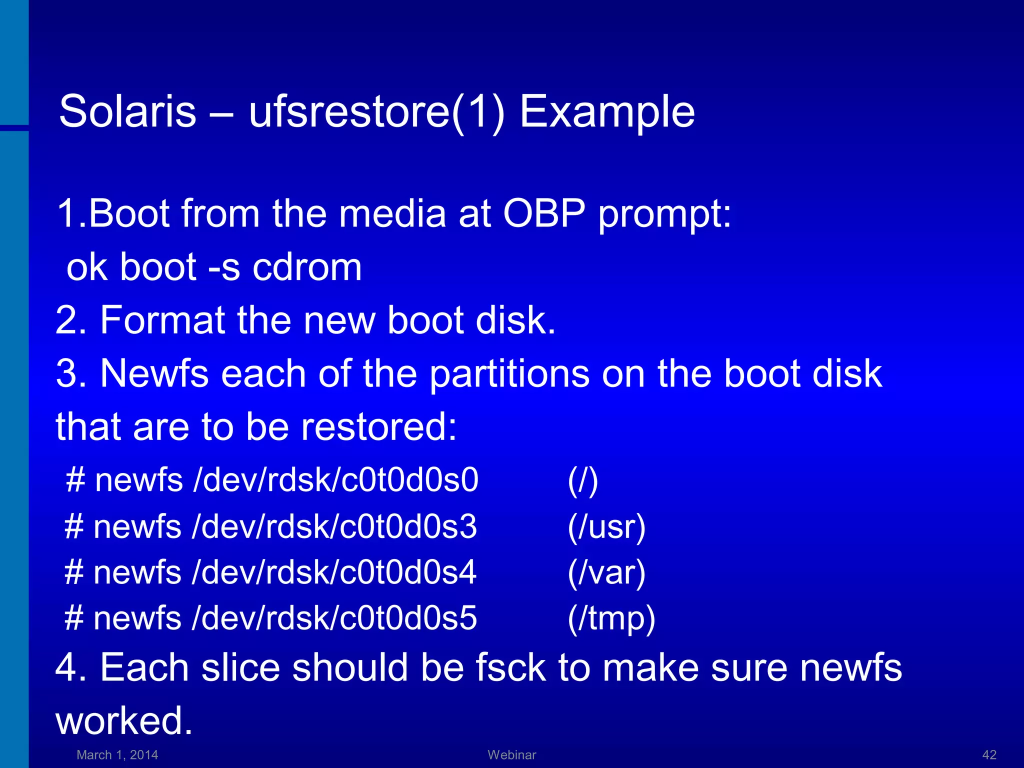 Solaris – ufsrestore(1) Example
1.Boot from the media at OBP prompt:
ok boot -s cdrom
2. Format the new boot disk.
3. Newfs each of the partitions on the boot disk
that are to be restored:
# newfs /dev/rdsk/c0t0d0s0
# newfs /dev/rdsk/c0t0d0s3
# newfs /dev/rdsk/c0t0d0s4
# newfs /dev/rdsk/c0t0d0s5

(/)
(/usr)
(/var)
(/tmp)

4. Each slice should be fsck to make sure newfs
worked.
March 1, 2014

Webinar

42

 