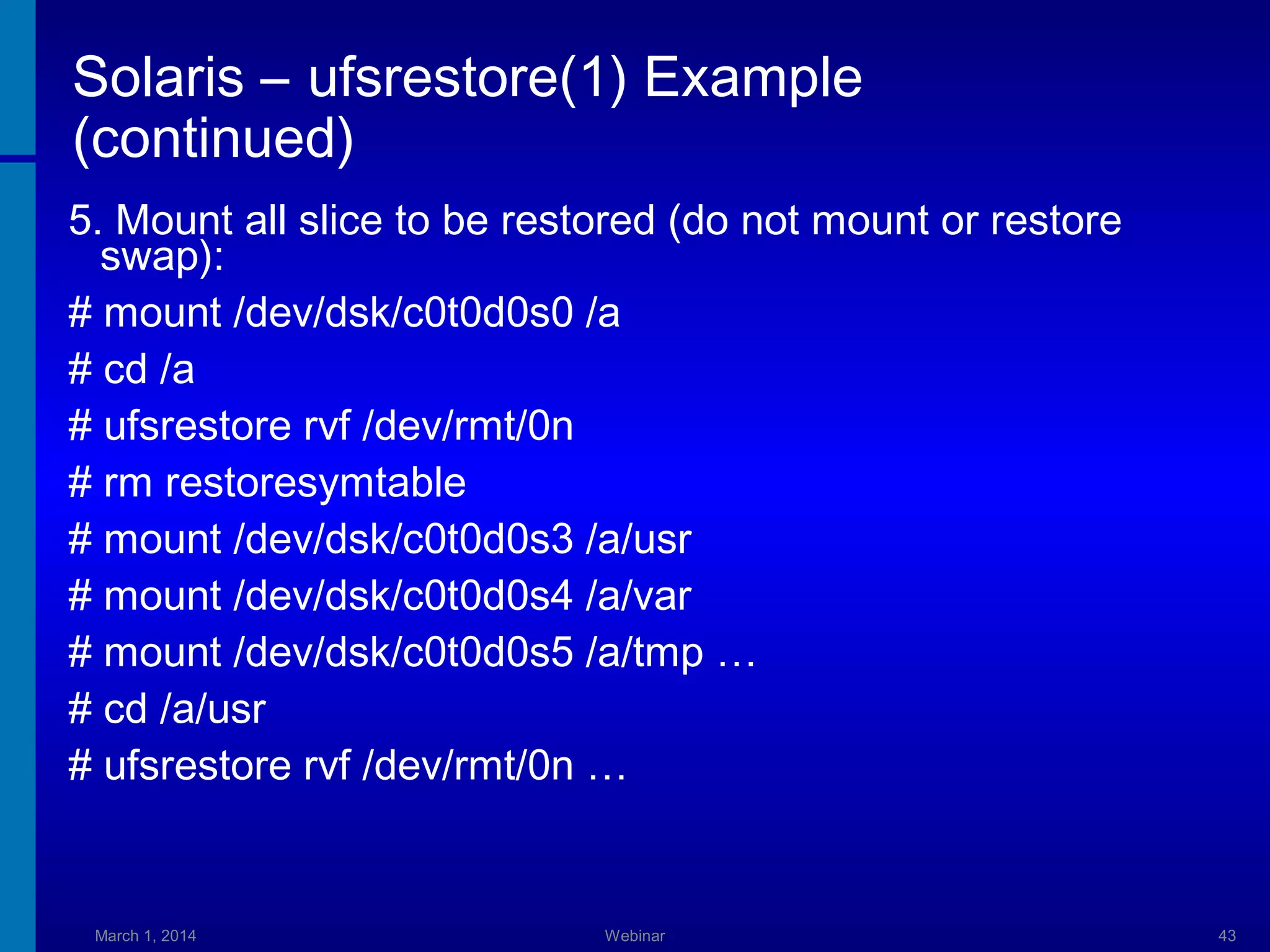 Solaris – ufsrestore(1) Example
(continued)
5. Mount all slice to be restored (do not mount or restore
swap):
# mount /dev/dsk/c0t0d0s0 /a
# cd /a
# ufsrestore rvf /dev/rmt/0n
# rm restoresymtable
# mount /dev/dsk/c0t0d0s3 /a/usr
# mount /dev/dsk/c0t0d0s4 /a/var
# mount /dev/dsk/c0t0d0s5 /a/tmp …
# cd /a/usr
# ufsrestore rvf /dev/rmt/0n …

March 1, 2014

Webinar

43

 