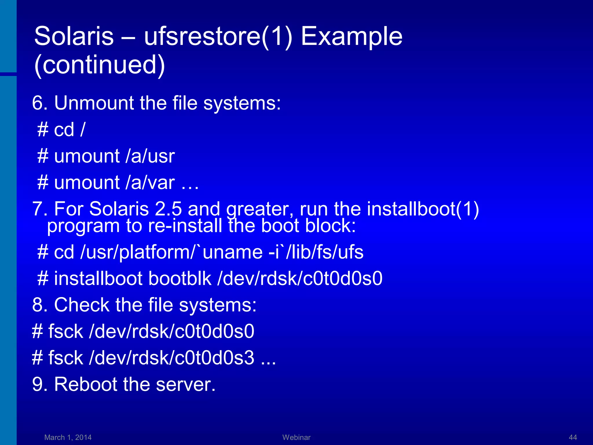 Solaris – ufsrestore(1) Example
(continued)
6. Unmount the file systems:
# cd /
# umount /a/usr
# umount /a/var …
7. For Solaris 2.5 and greater, run the installboot(1)
program to re-install the boot block:
# cd /usr/platform/`uname -i`/lib/fs/ufs
# installboot bootblk /dev/rdsk/c0t0d0s0
8. Check the file systems:
# fsck /dev/rdsk/c0t0d0s0
# fsck /dev/rdsk/c0t0d0s3 ...
9. Reboot the server.
March 1, 2014

Webinar

44

 
