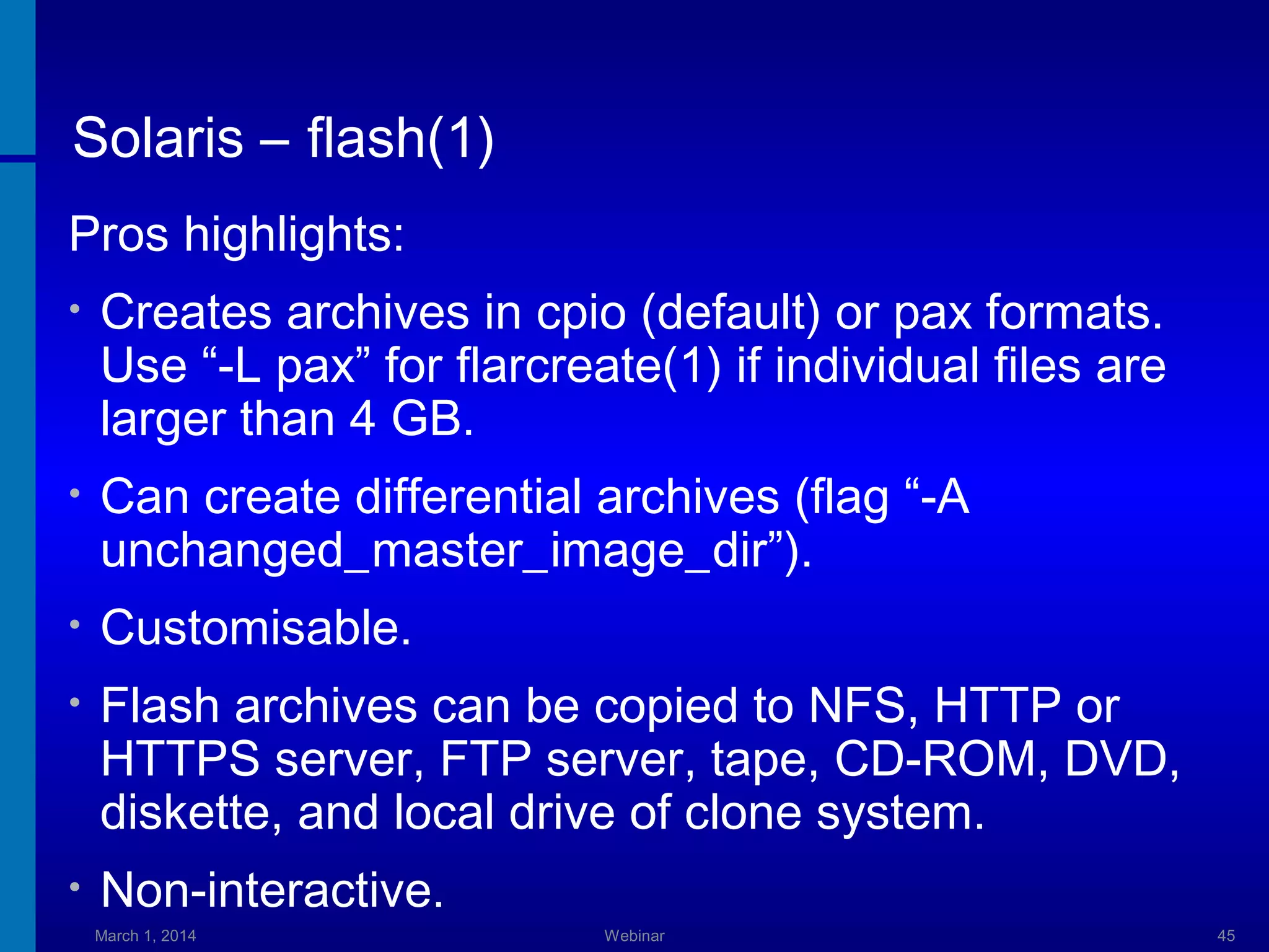Solaris – flash(1)
Pros highlights:
•

Creates archives in cpio (default) or pax formats.
Use “-L pax” for flarcreate(1) if individual files are
larger than 4 GB.

•

Can create differential archives (flag “-A
unchanged_master_image_dir”).

•

Customisable.

•

Flash archives can be copied to NFS, HTTP or
HTTPS server, FTP server, tape, CD-ROM, DVD,
diskette, and local drive of clone system.

•

Non-interactive.
March 1, 2014

Webinar

45

 
