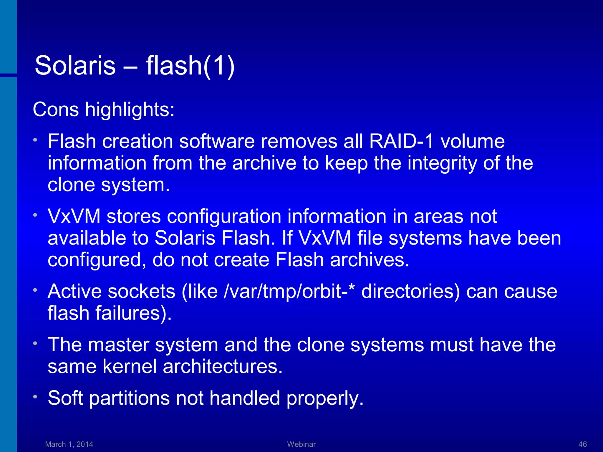 Solaris – flash(1)
Cons highlights:
•

Flash creation software removes all RAID-1 volume
information from the archive to keep the integrity of the
clone system.

•

VxVM stores configuration information in areas not
available to Solaris Flash. If VxVM file systems have been
configured, do not create Flash archives.

•

Active sockets (like /var/tmp/orbit-* directories) can cause
flash failures).

•

The master system and the clone systems must have the
same kernel architectures.

•

Soft partitions not handled properly.
March 1, 2014

Webinar

46

 