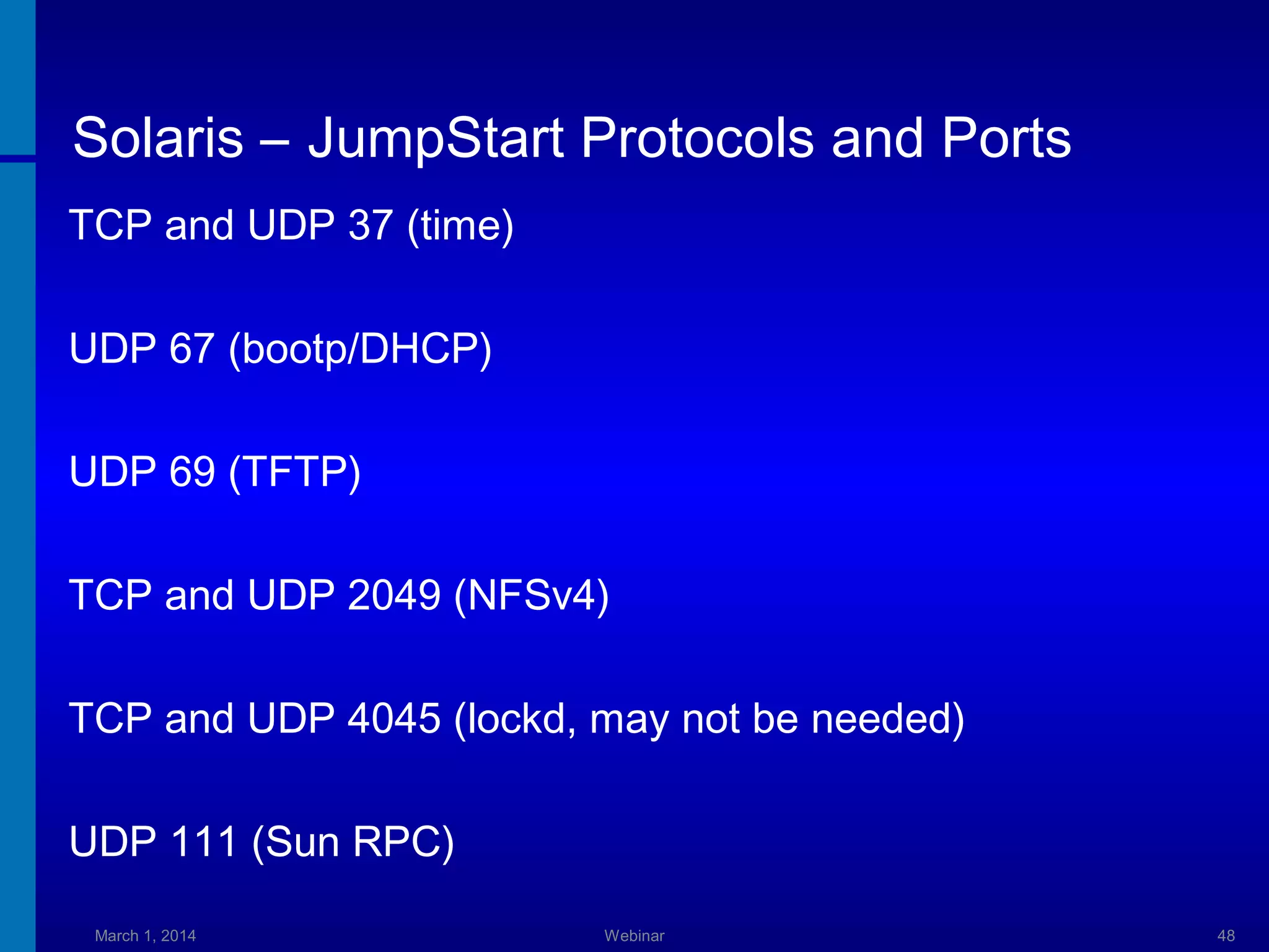 Solaris – JumpStart Protocols and Ports
TCP and UDP 37 (time)
UDP 67 (bootp/DHCP)
UDP 69 (TFTP)
TCP and UDP 2049 (NFSv4)
TCP and UDP 4045 (lockd, may not be needed)
UDP 111 (Sun RPC)
March 1, 2014

Webinar

48

 